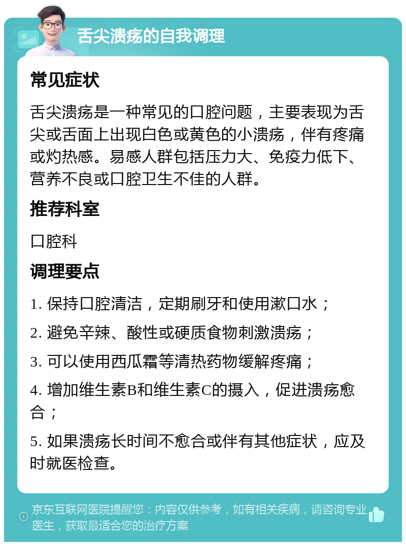 舌尖溃疡的自我调理 常见症状 舌尖溃疡是一种常见的口腔问题，主要表现为舌尖或舌面上出现白色或黄色的小溃疡，伴有疼痛或灼热感。易感人群包括压力大、免疫力低下、营养不良或口腔卫生不佳的人群。 推荐科室 口腔科 调理要点 1. 保持口腔清洁，定期刷牙和使用漱口水； 2. 避免辛辣、酸性或硬质食物刺激溃疡； 3. 可以使用西瓜霜等清热药物缓解疼痛； 4. 增加维生素B和维生素C的摄入，促进溃疡愈合； 5. 如果溃疡长时间不愈合或伴有其他症状，应及时就医检查。