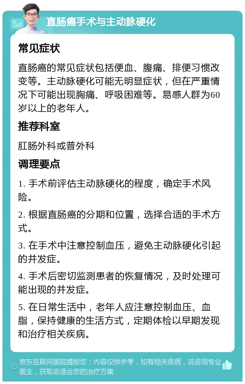 直肠癌手术与主动脉硬化 常见症状 直肠癌的常见症状包括便血、腹痛、排便习惯改变等。主动脉硬化可能无明显症状，但在严重情况下可能出现胸痛、呼吸困难等。易感人群为60岁以上的老年人。 推荐科室 肛肠外科或普外科 调理要点 1. 手术前评估主动脉硬化的程度，确定手术风险。 2. 根据直肠癌的分期和位置，选择合适的手术方式。 3. 在手术中注意控制血压，避免主动脉硬化引起的并发症。 4. 手术后密切监测患者的恢复情况，及时处理可能出现的并发症。 5. 在日常生活中，老年人应注意控制血压、血脂，保持健康的生活方式，定期体检以早期发现和治疗相关疾病。