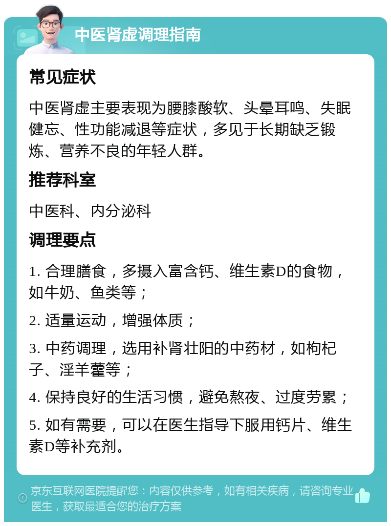 中医肾虚调理指南 常见症状 中医肾虚主要表现为腰膝酸软、头晕耳鸣、失眠健忘、性功能减退等症状，多见于长期缺乏锻炼、营养不良的年轻人群。 推荐科室 中医科、内分泌科 调理要点 1. 合理膳食，多摄入富含钙、维生素D的食物，如牛奶、鱼类等； 2. 适量运动，增强体质； 3. 中药调理，选用补肾壮阳的中药材，如枸杞子、淫羊藿等； 4. 保持良好的生活习惯，避免熬夜、过度劳累； 5. 如有需要，可以在医生指导下服用钙片、维生素D等补充剂。