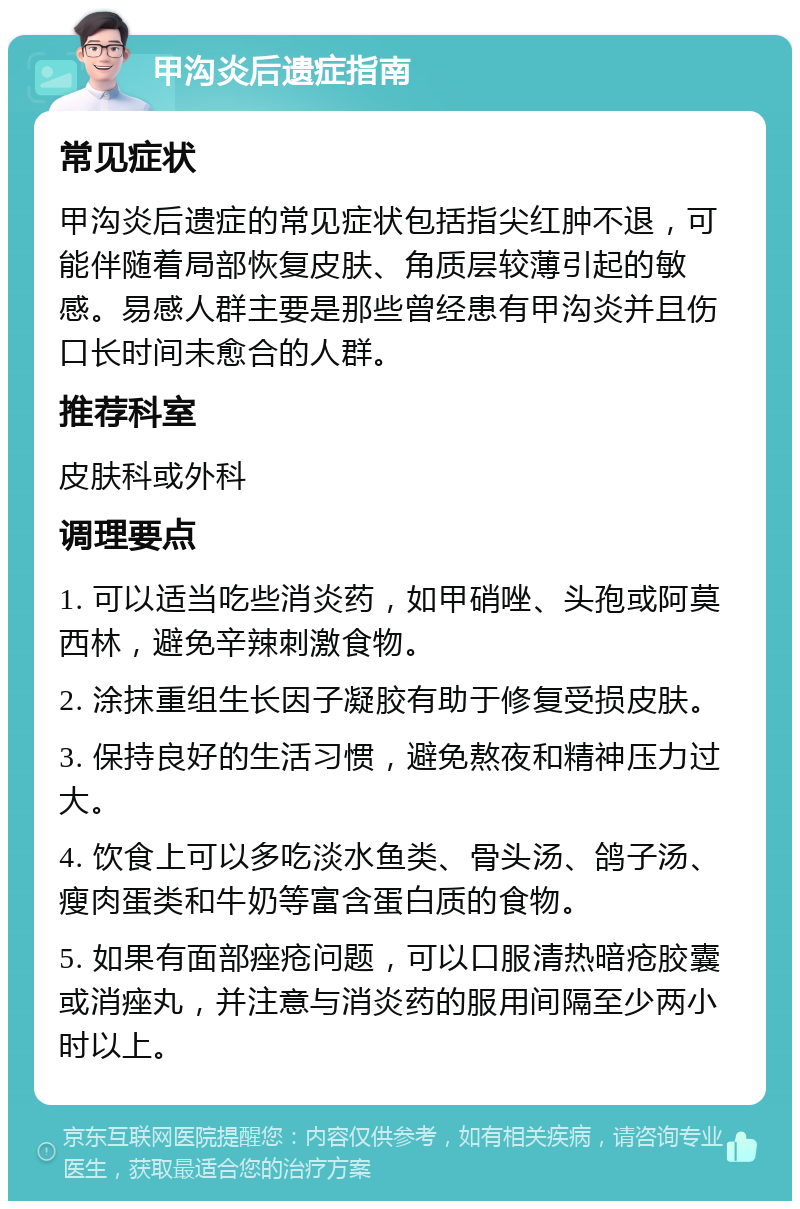 甲沟炎后遗症指南 常见症状 甲沟炎后遗症的常见症状包括指尖红肿不退，可能伴随着局部恢复皮肤、角质层较薄引起的敏感。易感人群主要是那些曾经患有甲沟炎并且伤口长时间未愈合的人群。 推荐科室 皮肤科或外科 调理要点 1. 可以适当吃些消炎药，如甲硝唑、头孢或阿莫西林，避免辛辣刺激食物。 2. 涂抹重组生长因子凝胶有助于修复受损皮肤。 3. 保持良好的生活习惯，避免熬夜和精神压力过大。 4. 饮食上可以多吃淡水鱼类、骨头汤、鸽子汤、瘦肉蛋类和牛奶等富含蛋白质的食物。 5. 如果有面部痤疮问题，可以口服清热暗疮胶囊或消痤丸，并注意与消炎药的服用间隔至少两小时以上。