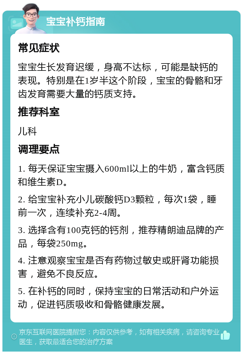 宝宝补钙指南 常见症状 宝宝生长发育迟缓，身高不达标，可能是缺钙的表现。特别是在1岁半这个阶段，宝宝的骨骼和牙齿发育需要大量的钙质支持。 推荐科室 儿科 调理要点 1. 每天保证宝宝摄入600ml以上的牛奶，富含钙质和维生素D。 2. 给宝宝补充小儿碳酸钙D3颗粒，每次1袋，睡前一次，连续补充2-4周。 3. 选择含有100克钙的钙剂，推荐精朗迪品牌的产品，每袋250mg。 4. 注意观察宝宝是否有药物过敏史或肝肾功能损害，避免不良反应。 5. 在补钙的同时，保持宝宝的日常活动和户外运动，促进钙质吸收和骨骼健康发展。