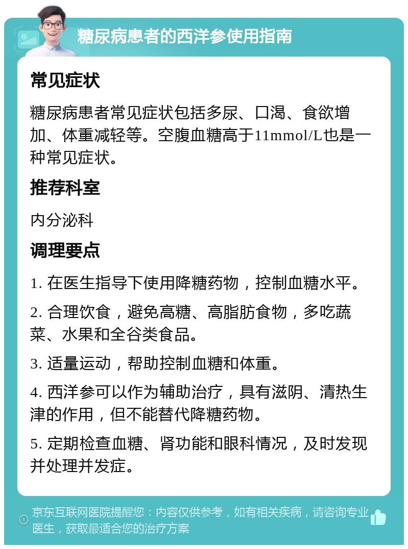 糖尿病患者的西洋参使用指南 常见症状 糖尿病患者常见症状包括多尿、口渴、食欲增加、体重减轻等。空腹血糖高于11mmol/L也是一种常见症状。 推荐科室 内分泌科 调理要点 1. 在医生指导下使用降糖药物，控制血糖水平。 2. 合理饮食，避免高糖、高脂肪食物，多吃蔬菜、水果和全谷类食品。 3. 适量运动，帮助控制血糖和体重。 4. 西洋参可以作为辅助治疗，具有滋阴、清热生津的作用，但不能替代降糖药物。 5. 定期检查血糖、肾功能和眼科情况，及时发现并处理并发症。