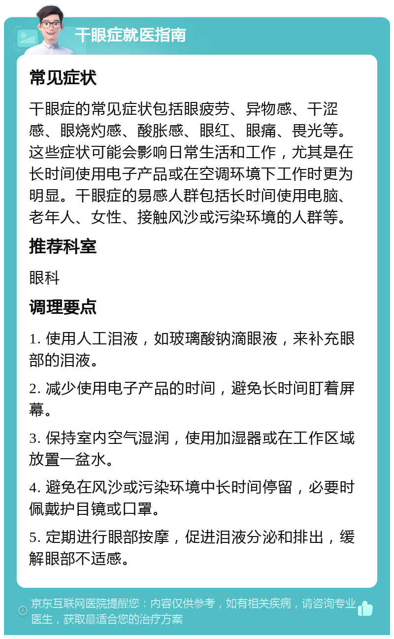 干眼症就医指南 常见症状 干眼症的常见症状包括眼疲劳、异物感、干涩感、眼烧灼感、酸胀感、眼红、眼痛、畏光等。这些症状可能会影响日常生活和工作，尤其是在长时间使用电子产品或在空调环境下工作时更为明显。干眼症的易感人群包括长时间使用电脑、老年人、女性、接触风沙或污染环境的人群等。 推荐科室 眼科 调理要点 1. 使用人工泪液，如玻璃酸钠滴眼液，来补充眼部的泪液。 2. 减少使用电子产品的时间，避免长时间盯着屏幕。 3. 保持室内空气湿润，使用加湿器或在工作区域放置一盆水。 4. 避免在风沙或污染环境中长时间停留，必要时佩戴护目镜或口罩。 5. 定期进行眼部按摩，促进泪液分泌和排出，缓解眼部不适感。