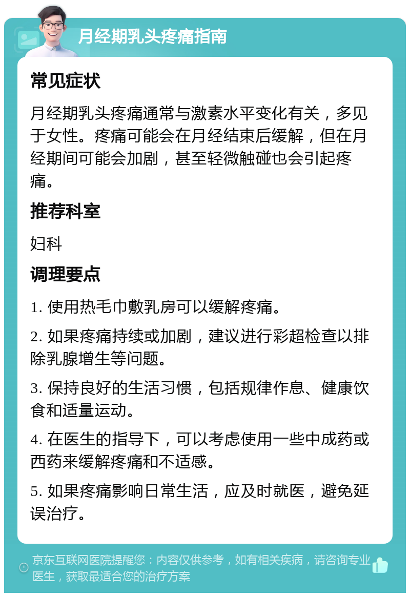 月经期乳头疼痛指南 常见症状 月经期乳头疼痛通常与激素水平变化有关，多见于女性。疼痛可能会在月经结束后缓解，但在月经期间可能会加剧，甚至轻微触碰也会引起疼痛。 推荐科室 妇科 调理要点 1. 使用热毛巾敷乳房可以缓解疼痛。 2. 如果疼痛持续或加剧，建议进行彩超检查以排除乳腺增生等问题。 3. 保持良好的生活习惯，包括规律作息、健康饮食和适量运动。 4. 在医生的指导下，可以考虑使用一些中成药或西药来缓解疼痛和不适感。 5. 如果疼痛影响日常生活，应及时就医，避免延误治疗。