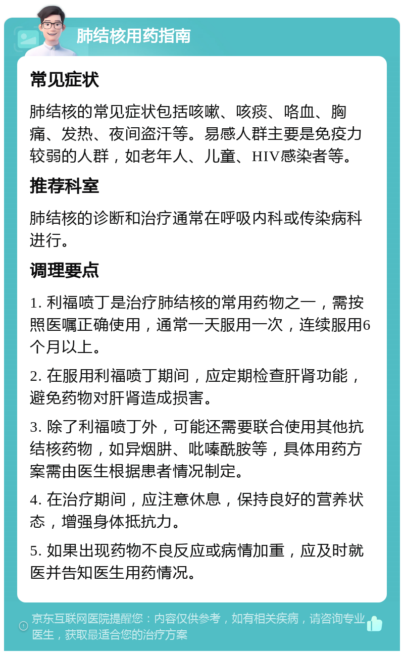 肺结核用药指南 常见症状 肺结核的常见症状包括咳嗽、咳痰、咯血、胸痛、发热、夜间盗汗等。易感人群主要是免疫力较弱的人群，如老年人、儿童、HIV感染者等。 推荐科室 肺结核的诊断和治疗通常在呼吸内科或传染病科进行。 调理要点 1. 利福喷丁是治疗肺结核的常用药物之一，需按照医嘱正确使用，通常一天服用一次，连续服用6个月以上。 2. 在服用利福喷丁期间，应定期检查肝肾功能，避免药物对肝肾造成损害。 3. 除了利福喷丁外，可能还需要联合使用其他抗结核药物，如异烟肼、吡嗪酰胺等，具体用药方案需由医生根据患者情况制定。 4. 在治疗期间，应注意休息，保持良好的营养状态，增强身体抵抗力。 5. 如果出现药物不良反应或病情加重，应及时就医并告知医生用药情况。