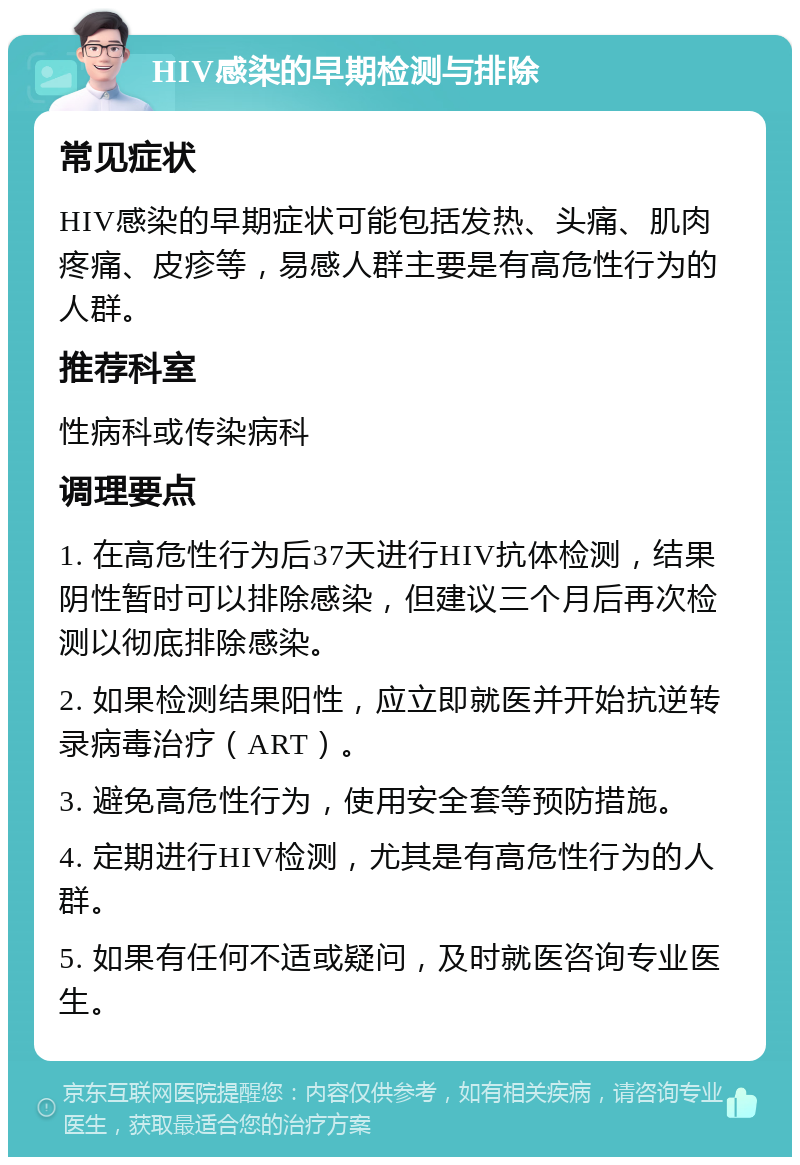 HIV感染的早期检测与排除 常见症状 HIV感染的早期症状可能包括发热、头痛、肌肉疼痛、皮疹等，易感人群主要是有高危性行为的人群。 推荐科室 性病科或传染病科 调理要点 1. 在高危性行为后37天进行HIV抗体检测，结果阴性暂时可以排除感染，但建议三个月后再次检测以彻底排除感染。 2. 如果检测结果阳性，应立即就医并开始抗逆转录病毒治疗（ART）。 3. 避免高危性行为，使用安全套等预防措施。 4. 定期进行HIV检测，尤其是有高危性行为的人群。 5. 如果有任何不适或疑问，及时就医咨询专业医生。