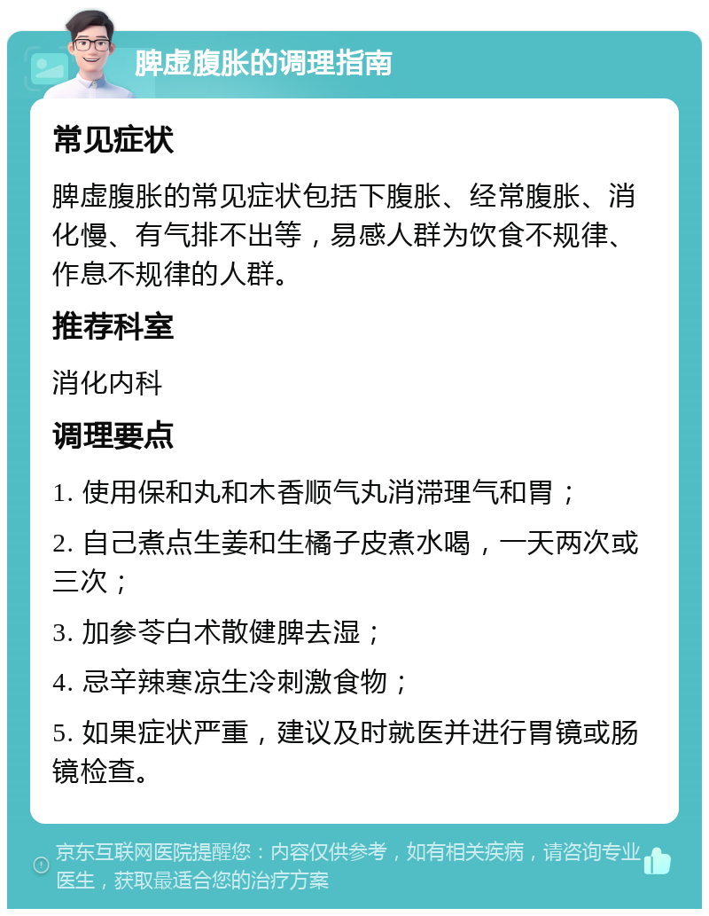 脾虚腹胀的调理指南 常见症状 脾虚腹胀的常见症状包括下腹胀、经常腹胀、消化慢、有气排不出等，易感人群为饮食不规律、作息不规律的人群。 推荐科室 消化内科 调理要点 1. 使用保和丸和木香顺气丸消滞理气和胃； 2. 自己煮点生姜和生橘子皮煮水喝，一天两次或三次； 3. 加参苓白术散健脾去湿； 4. 忌辛辣寒凉生冷刺激食物； 5. 如果症状严重，建议及时就医并进行胃镜或肠镜检查。