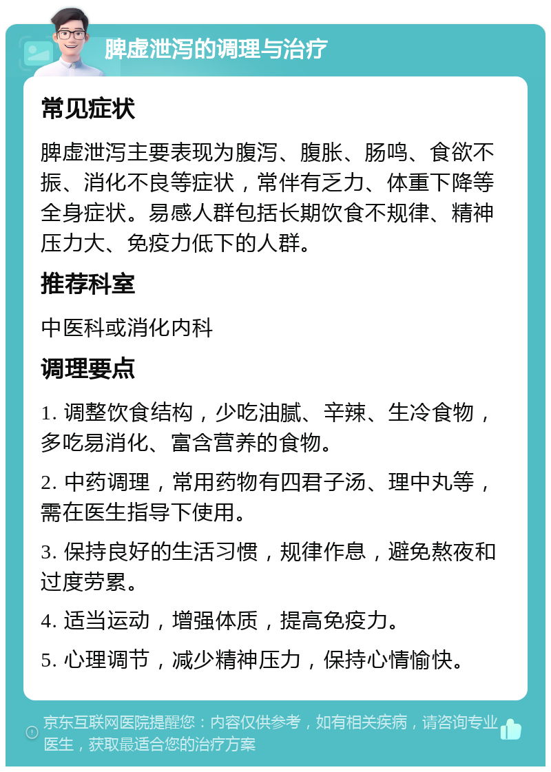 脾虚泄泻的调理与治疗 常见症状 脾虚泄泻主要表现为腹泻、腹胀、肠鸣、食欲不振、消化不良等症状，常伴有乏力、体重下降等全身症状。易感人群包括长期饮食不规律、精神压力大、免疫力低下的人群。 推荐科室 中医科或消化内科 调理要点 1. 调整饮食结构，少吃油腻、辛辣、生冷食物，多吃易消化、富含营养的食物。 2. 中药调理，常用药物有四君子汤、理中丸等，需在医生指导下使用。 3. 保持良好的生活习惯，规律作息，避免熬夜和过度劳累。 4. 适当运动，增强体质，提高免疫力。 5. 心理调节，减少精神压力，保持心情愉快。