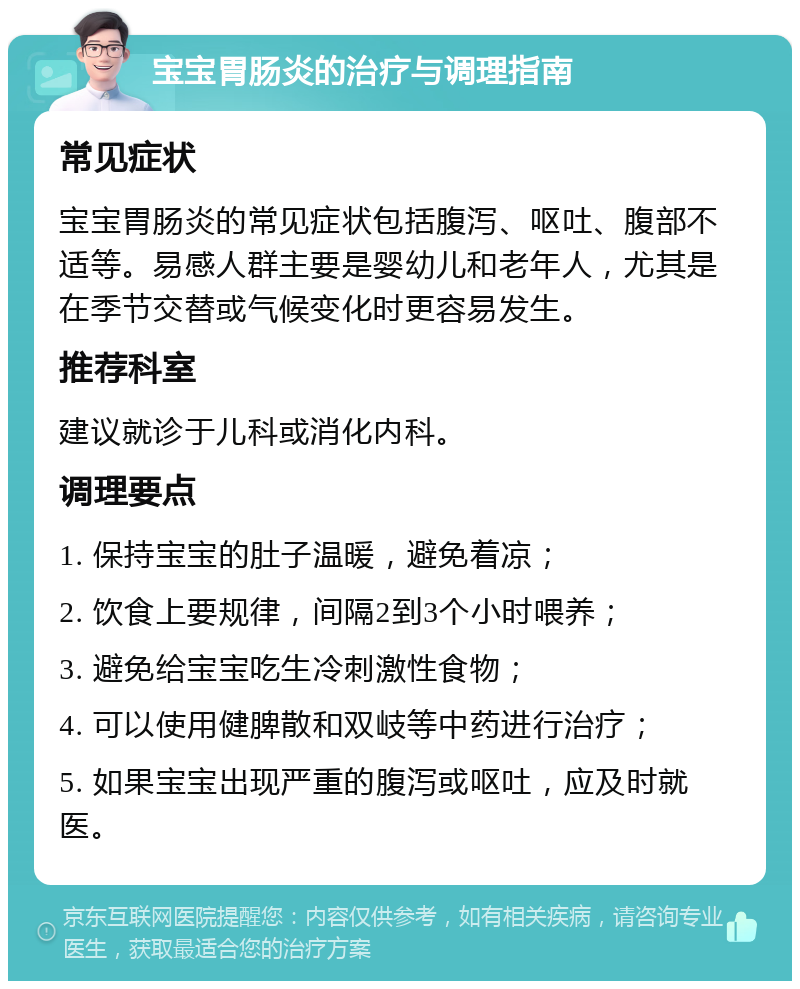 宝宝胃肠炎的治疗与调理指南 常见症状 宝宝胃肠炎的常见症状包括腹泻、呕吐、腹部不适等。易感人群主要是婴幼儿和老年人，尤其是在季节交替或气候变化时更容易发生。 推荐科室 建议就诊于儿科或消化内科。 调理要点 1. 保持宝宝的肚子温暖，避免着凉； 2. 饮食上要规律，间隔2到3个小时喂养； 3. 避免给宝宝吃生冷刺激性食物； 4. 可以使用健脾散和双岐等中药进行治疗； 5. 如果宝宝出现严重的腹泻或呕吐，应及时就医。