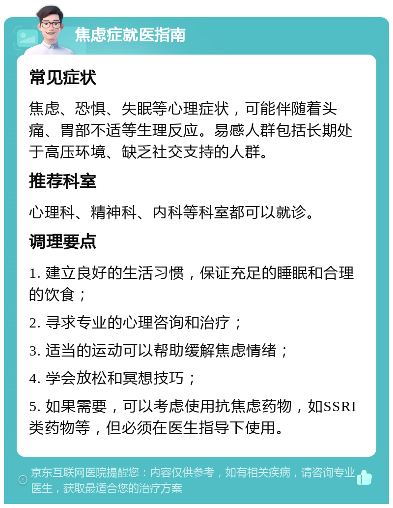 焦虑症就医指南 常见症状 焦虑、恐惧、失眠等心理症状，可能伴随着头痛、胃部不适等生理反应。易感人群包括长期处于高压环境、缺乏社交支持的人群。 推荐科室 心理科、精神科、内科等科室都可以就诊。 调理要点 1. 建立良好的生活习惯，保证充足的睡眠和合理的饮食； 2. 寻求专业的心理咨询和治疗； 3. 适当的运动可以帮助缓解焦虑情绪； 4. 学会放松和冥想技巧； 5. 如果需要，可以考虑使用抗焦虑药物，如SSRI类药物等，但必须在医生指导下使用。