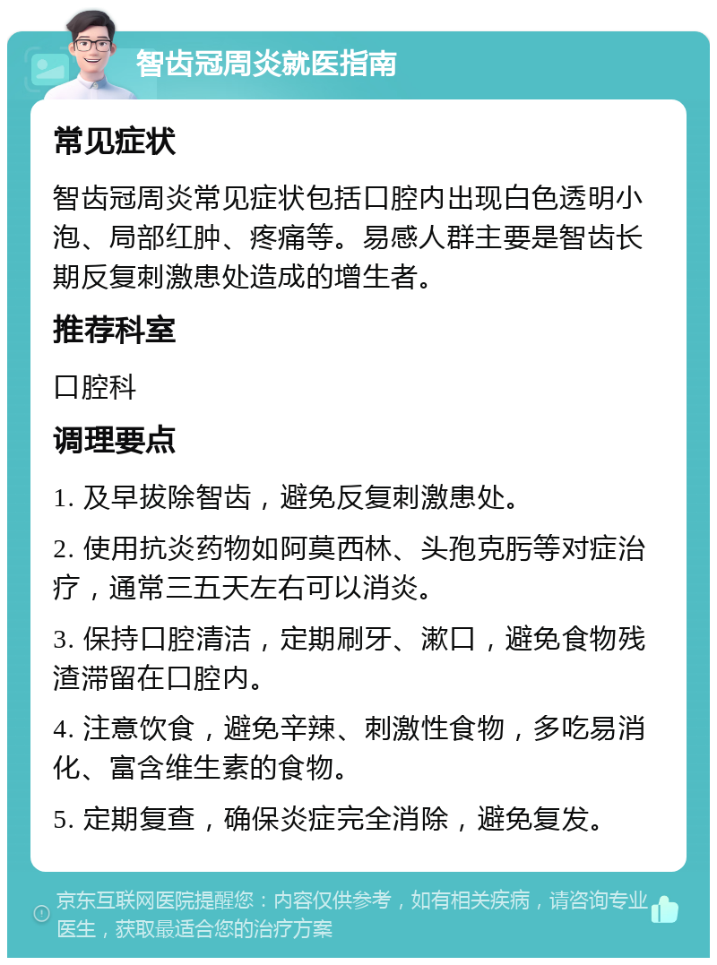 智齿冠周炎就医指南 常见症状 智齿冠周炎常见症状包括口腔内出现白色透明小泡、局部红肿、疼痛等。易感人群主要是智齿长期反复刺激患处造成的增生者。 推荐科室 口腔科 调理要点 1. 及早拔除智齿，避免反复刺激患处。 2. 使用抗炎药物如阿莫西林、头孢克肟等对症治疗，通常三五天左右可以消炎。 3. 保持口腔清洁，定期刷牙、漱口，避免食物残渣滞留在口腔内。 4. 注意饮食，避免辛辣、刺激性食物，多吃易消化、富含维生素的食物。 5. 定期复查，确保炎症完全消除，避免复发。