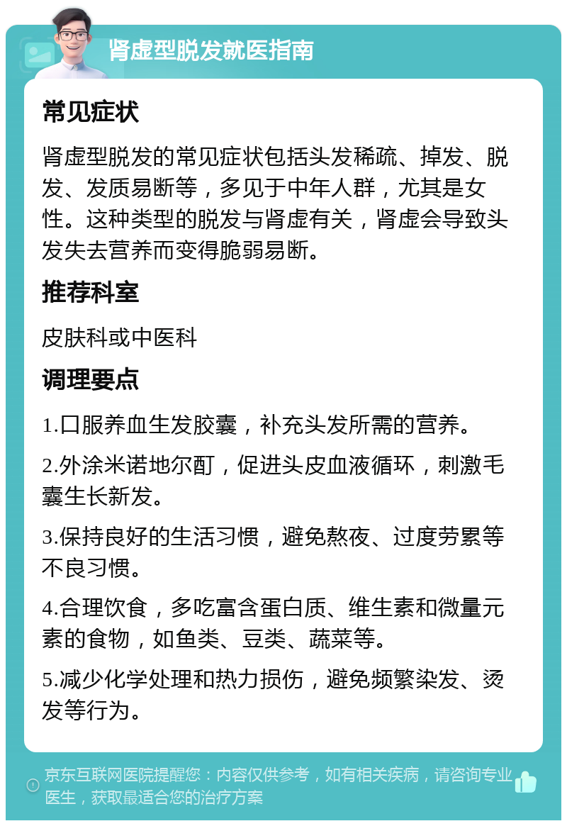 肾虚型脱发就医指南 常见症状 肾虚型脱发的常见症状包括头发稀疏、掉发、脱发、发质易断等，多见于中年人群，尤其是女性。这种类型的脱发与肾虚有关，肾虚会导致头发失去营养而变得脆弱易断。 推荐科室 皮肤科或中医科 调理要点 1.口服养血生发胶囊，补充头发所需的营养。 2.外涂米诺地尔酊，促进头皮血液循环，刺激毛囊生长新发。 3.保持良好的生活习惯，避免熬夜、过度劳累等不良习惯。 4.合理饮食，多吃富含蛋白质、维生素和微量元素的食物，如鱼类、豆类、蔬菜等。 5.减少化学处理和热力损伤，避免频繁染发、烫发等行为。