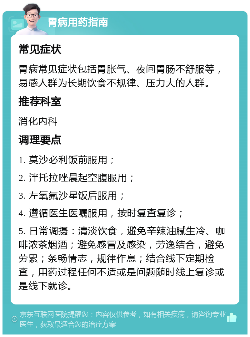 胃病用药指南 常见症状 胃病常见症状包括胃胀气、夜间胃肠不舒服等，易感人群为长期饮食不规律、压力大的人群。 推荐科室 消化内科 调理要点 1. 莫沙必利饭前服用； 2. 泮托拉唑晨起空腹服用； 3. 左氧氟沙星饭后服用； 4. 遵循医生医嘱服用，按时复查复诊； 5. 日常调摄：清淡饮食，避免辛辣油腻生冷、咖啡浓茶烟酒；避免感冒及感染，劳逸结合，避免劳累；条畅情志，规律作息；结合线下定期检查，用药过程任何不适或是问题随时线上复诊或是线下就诊。