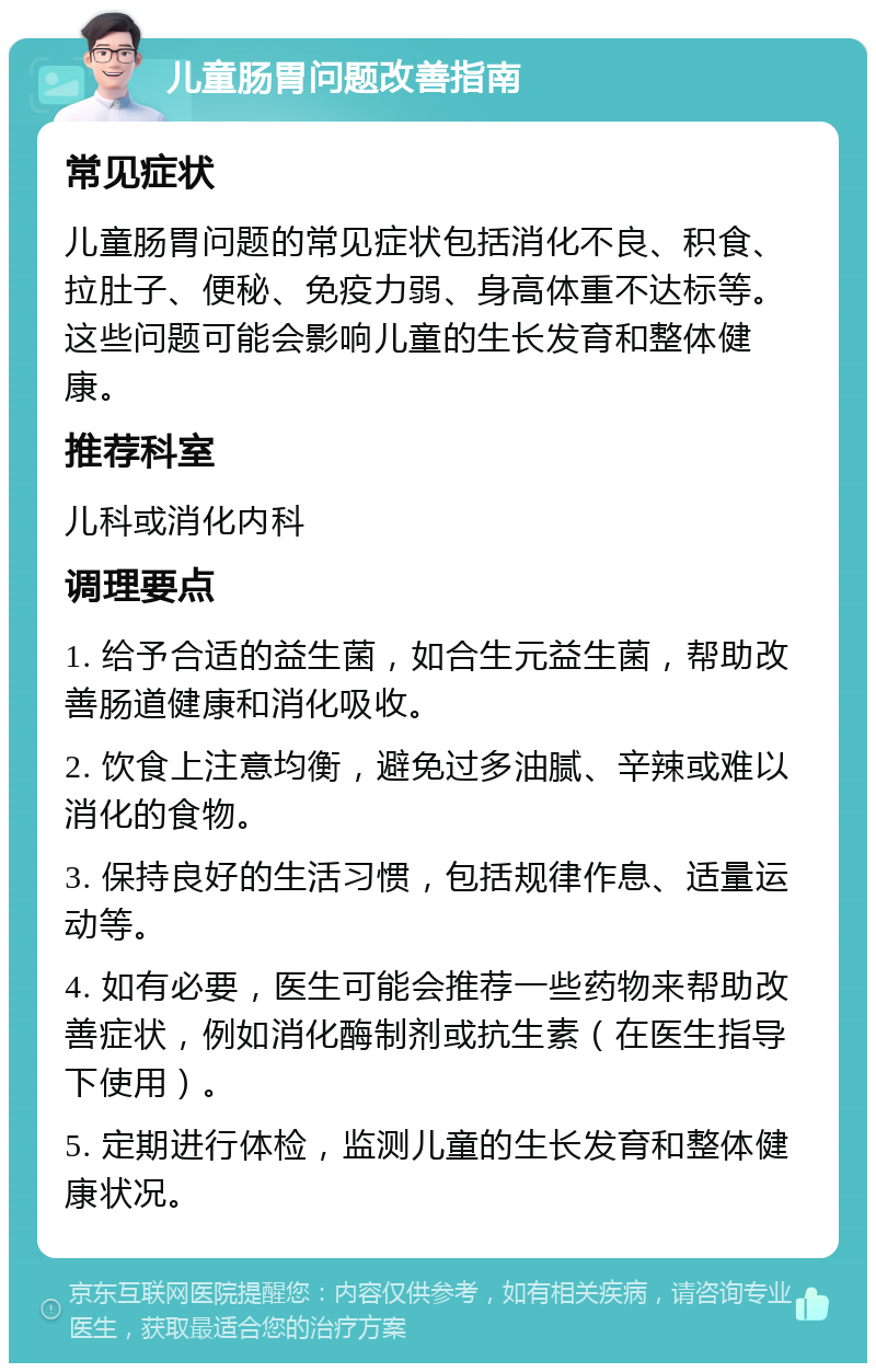 儿童肠胃问题改善指南 常见症状 儿童肠胃问题的常见症状包括消化不良、积食、拉肚子、便秘、免疫力弱、身高体重不达标等。这些问题可能会影响儿童的生长发育和整体健康。 推荐科室 儿科或消化内科 调理要点 1. 给予合适的益生菌，如合生元益生菌，帮助改善肠道健康和消化吸收。 2. 饮食上注意均衡，避免过多油腻、辛辣或难以消化的食物。 3. 保持良好的生活习惯，包括规律作息、适量运动等。 4. 如有必要，医生可能会推荐一些药物来帮助改善症状，例如消化酶制剂或抗生素（在医生指导下使用）。 5. 定期进行体检，监测儿童的生长发育和整体健康状况。