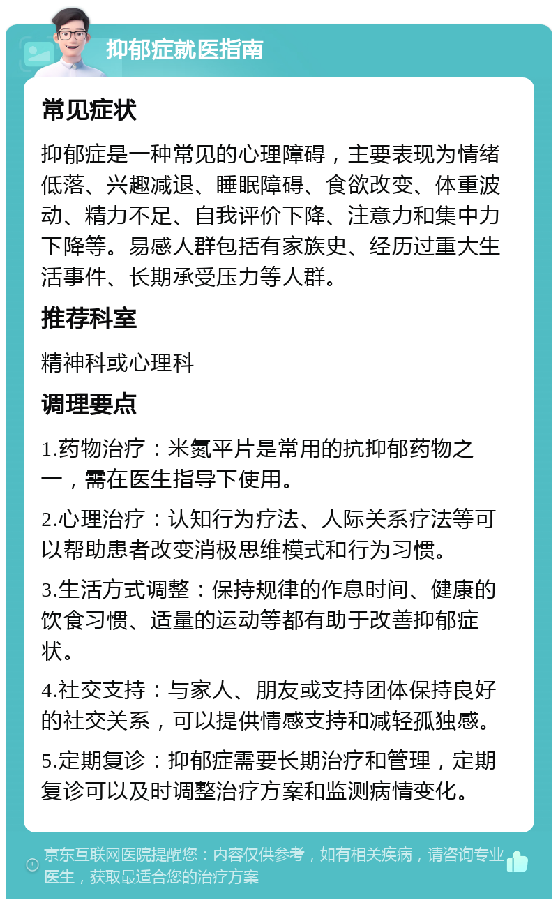 抑郁症就医指南 常见症状 抑郁症是一种常见的心理障碍，主要表现为情绪低落、兴趣减退、睡眠障碍、食欲改变、体重波动、精力不足、自我评价下降、注意力和集中力下降等。易感人群包括有家族史、经历过重大生活事件、长期承受压力等人群。 推荐科室 精神科或心理科 调理要点 1.药物治疗：米氮平片是常用的抗抑郁药物之一，需在医生指导下使用。 2.心理治疗：认知行为疗法、人际关系疗法等可以帮助患者改变消极思维模式和行为习惯。 3.生活方式调整：保持规律的作息时间、健康的饮食习惯、适量的运动等都有助于改善抑郁症状。 4.社交支持：与家人、朋友或支持团体保持良好的社交关系，可以提供情感支持和减轻孤独感。 5.定期复诊：抑郁症需要长期治疗和管理，定期复诊可以及时调整治疗方案和监测病情变化。