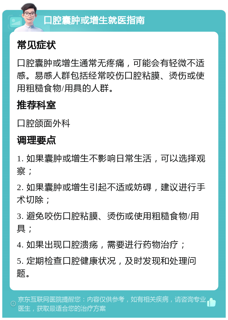 口腔囊肿或增生就医指南 常见症状 口腔囊肿或增生通常无疼痛，可能会有轻微不适感。易感人群包括经常咬伤口腔粘膜、烫伤或使用粗糙食物/用具的人群。 推荐科室 口腔颌面外科 调理要点 1. 如果囊肿或增生不影响日常生活，可以选择观察； 2. 如果囊肿或增生引起不适或妨碍，建议进行手术切除； 3. 避免咬伤口腔粘膜、烫伤或使用粗糙食物/用具； 4. 如果出现口腔溃疡，需要进行药物治疗； 5. 定期检查口腔健康状况，及时发现和处理问题。