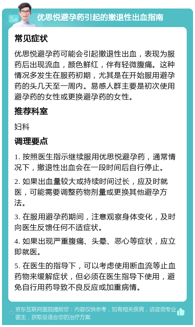 优思悦避孕药引起的撤退性出血指南 常见症状 优思悦避孕药可能会引起撤退性出血，表现为服药后出现流血，颜色鲜红，伴有轻微腹痛。这种情况多发生在服药初期，尤其是在开始服用避孕药的头几天至一周内。易感人群主要是初次使用避孕药的女性或更换避孕药的女性。 推荐科室 妇科 调理要点 1. 按照医生指示继续服用优思悦避孕药，通常情况下，撤退性出血会在一段时间后自行停止。 2. 如果出血量较大或持续时间过长，应及时就医，可能需要调整药物剂量或更换其他避孕方法。 3. 在服用避孕药期间，注意观察身体变化，及时向医生反馈任何不适症状。 4. 如果出现严重腹痛、头晕、恶心等症状，应立即就医。 5. 在医生的指导下，可以考虑使用断血流等止血药物来缓解症状，但必须在医生指导下使用，避免自行用药导致不良反应或加重病情。