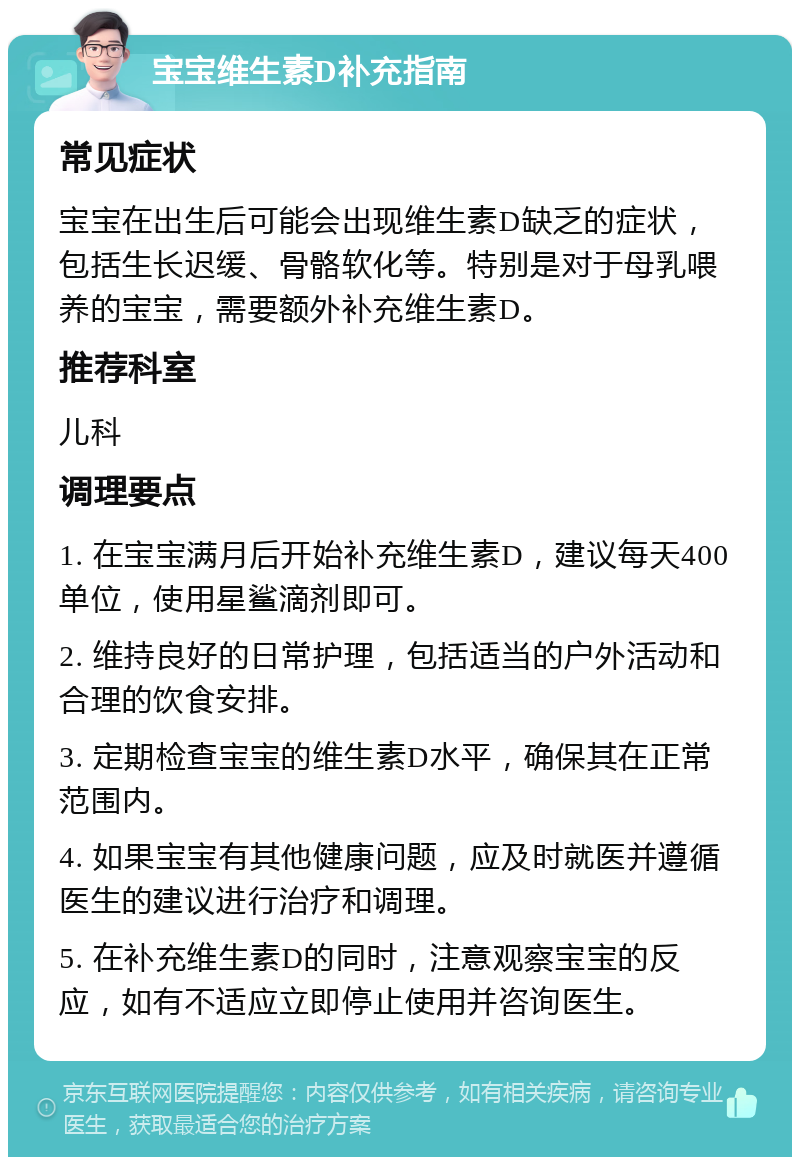 宝宝维生素D补充指南 常见症状 宝宝在出生后可能会出现维生素D缺乏的症状，包括生长迟缓、骨骼软化等。特别是对于母乳喂养的宝宝，需要额外补充维生素D。 推荐科室 儿科 调理要点 1. 在宝宝满月后开始补充维生素D，建议每天400单位，使用星鲨滴剂即可。 2. 维持良好的日常护理，包括适当的户外活动和合理的饮食安排。 3. 定期检查宝宝的维生素D水平，确保其在正常范围内。 4. 如果宝宝有其他健康问题，应及时就医并遵循医生的建议进行治疗和调理。 5. 在补充维生素D的同时，注意观察宝宝的反应，如有不适应立即停止使用并咨询医生。