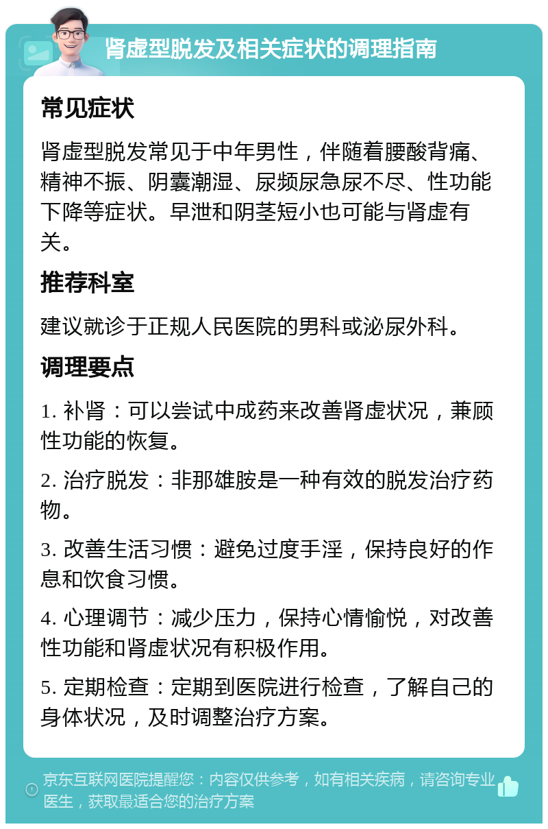 肾虚型脱发及相关症状的调理指南 常见症状 肾虚型脱发常见于中年男性，伴随着腰酸背痛、精神不振、阴囊潮湿、尿频尿急尿不尽、性功能下降等症状。早泄和阴茎短小也可能与肾虚有关。 推荐科室 建议就诊于正规人民医院的男科或泌尿外科。 调理要点 1. 补肾：可以尝试中成药来改善肾虚状况，兼顾性功能的恢复。 2. 治疗脱发：非那雄胺是一种有效的脱发治疗药物。 3. 改善生活习惯：避免过度手淫，保持良好的作息和饮食习惯。 4. 心理调节：减少压力，保持心情愉悦，对改善性功能和肾虚状况有积极作用。 5. 定期检查：定期到医院进行检查，了解自己的身体状况，及时调整治疗方案。