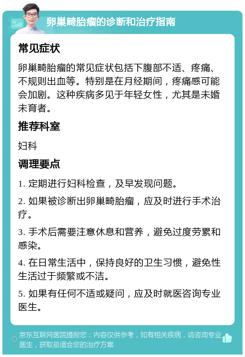 卵巢畸胎瘤的诊断和治疗指南 常见症状 卵巢畸胎瘤的常见症状包括下腹部不适、疼痛、不规则出血等。特别是在月经期间，疼痛感可能会加剧。这种疾病多见于年轻女性，尤其是未婚未育者。 推荐科室 妇科 调理要点 1. 定期进行妇科检查，及早发现问题。 2. 如果被诊断出卵巢畸胎瘤，应及时进行手术治疗。 3. 手术后需要注意休息和营养，避免过度劳累和感染。 4. 在日常生活中，保持良好的卫生习惯，避免性生活过于频繁或不洁。 5. 如果有任何不适或疑问，应及时就医咨询专业医生。