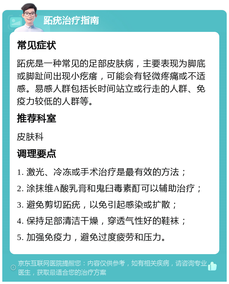 跖疣治疗指南 常见症状 跖疣是一种常见的足部皮肤病，主要表现为脚底或脚趾间出现小疙瘩，可能会有轻微疼痛或不适感。易感人群包括长时间站立或行走的人群、免疫力较低的人群等。 推荐科室 皮肤科 调理要点 1. 激光、冷冻或手术治疗是最有效的方法； 2. 涂抹维A酸乳膏和鬼臼毒素酊可以辅助治疗； 3. 避免剪切跖疣，以免引起感染或扩散； 4. 保持足部清洁干燥，穿透气性好的鞋袜； 5. 加强免疫力，避免过度疲劳和压力。