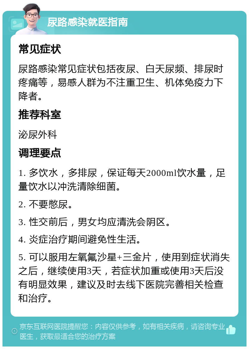 尿路感染就医指南 常见症状 尿路感染常见症状包括夜尿、白天尿频、排尿时疼痛等，易感人群为不注重卫生、机体免疫力下降者。 推荐科室 泌尿外科 调理要点 1. 多饮水，多排尿，保证每天2000ml饮水量，足量饮水以冲洗清除细菌。 2. 不要憋尿。 3. 性交前后，男女均应清洗会阴区。 4. 炎症治疗期间避免性生活。 5. 可以服用左氧氟沙星+三金片，使用到症状消失之后，继续使用3天，若症状加重或使用3天后没有明显效果，建议及时去线下医院完善相关检查和治疗。