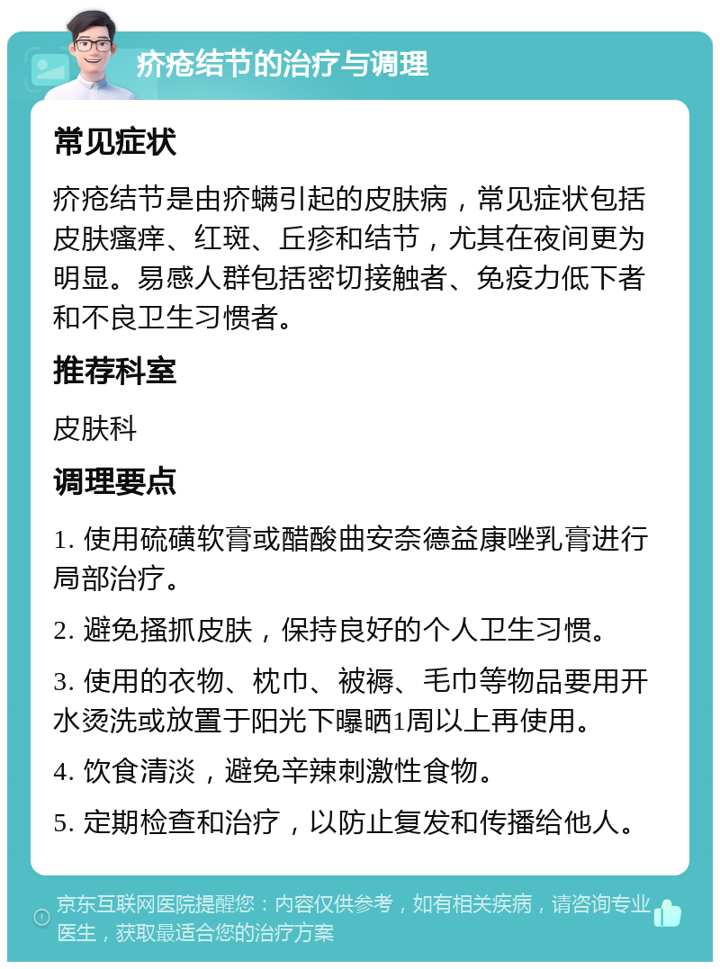 疥疮结节的治疗与调理 常见症状 疥疮结节是由疥螨引起的皮肤病，常见症状包括皮肤瘙痒、红斑、丘疹和结节，尤其在夜间更为明显。易感人群包括密切接触者、免疫力低下者和不良卫生习惯者。 推荐科室 皮肤科 调理要点 1. 使用硫磺软膏或醋酸曲安奈德益康唑乳膏进行局部治疗。 2. 避免搔抓皮肤，保持良好的个人卫生习惯。 3. 使用的衣物、枕巾、被褥、毛巾等物品要用开水烫洗或放置于阳光下曝晒1周以上再使用。 4. 饮食清淡，避免辛辣刺激性食物。 5. 定期检查和治疗，以防止复发和传播给他人。