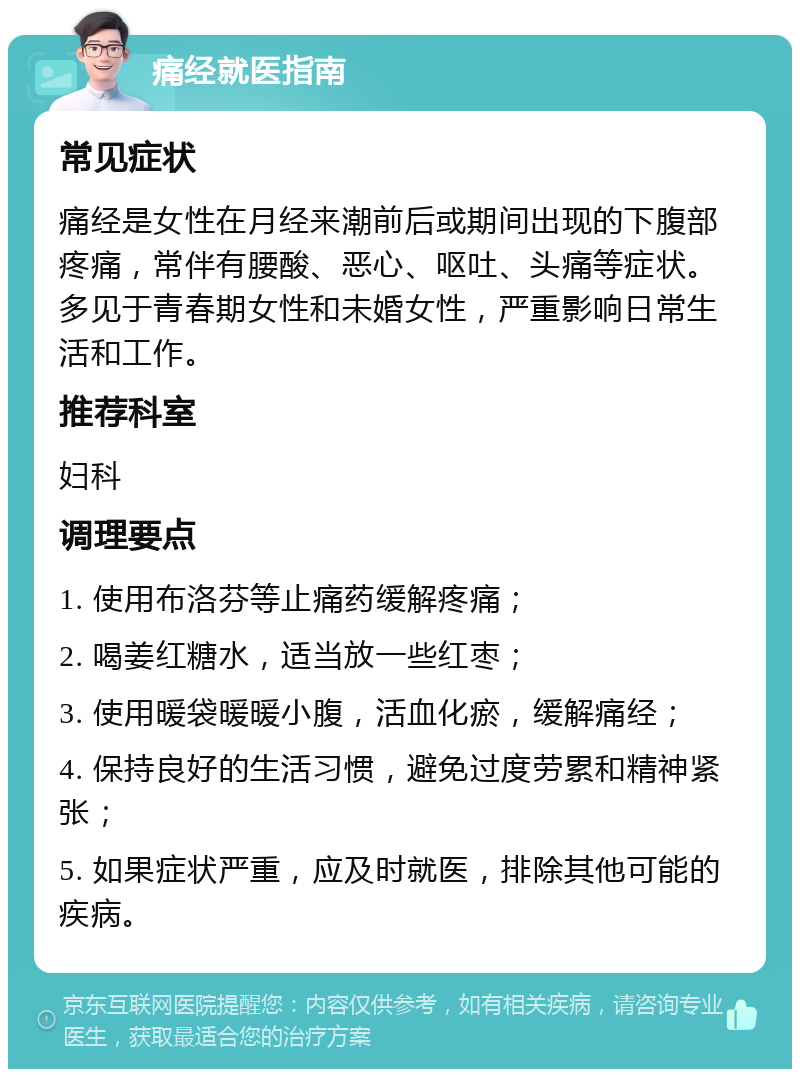 痛经就医指南 常见症状 痛经是女性在月经来潮前后或期间出现的下腹部疼痛，常伴有腰酸、恶心、呕吐、头痛等症状。多见于青春期女性和未婚女性，严重影响日常生活和工作。 推荐科室 妇科 调理要点 1. 使用布洛芬等止痛药缓解疼痛； 2. 喝姜红糖水，适当放一些红枣； 3. 使用暖袋暖暖小腹，活血化瘀，缓解痛经； 4. 保持良好的生活习惯，避免过度劳累和精神紧张； 5. 如果症状严重，应及时就医，排除其他可能的疾病。