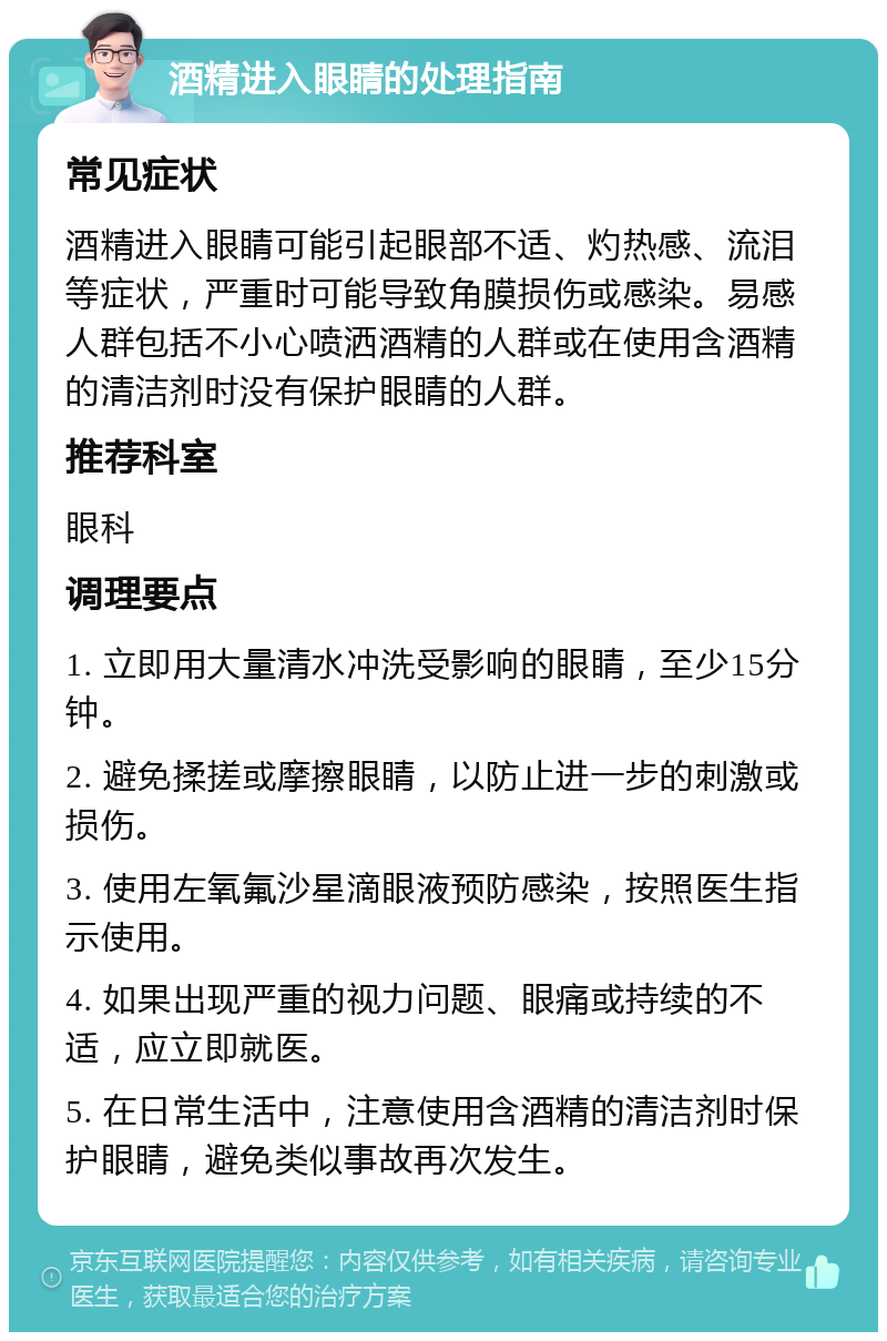 酒精进入眼睛的处理指南 常见症状 酒精进入眼睛可能引起眼部不适、灼热感、流泪等症状，严重时可能导致角膜损伤或感染。易感人群包括不小心喷洒酒精的人群或在使用含酒精的清洁剂时没有保护眼睛的人群。 推荐科室 眼科 调理要点 1. 立即用大量清水冲洗受影响的眼睛，至少15分钟。 2. 避免揉搓或摩擦眼睛，以防止进一步的刺激或损伤。 3. 使用左氧氟沙星滴眼液预防感染，按照医生指示使用。 4. 如果出现严重的视力问题、眼痛或持续的不适，应立即就医。 5. 在日常生活中，注意使用含酒精的清洁剂时保护眼睛，避免类似事故再次发生。