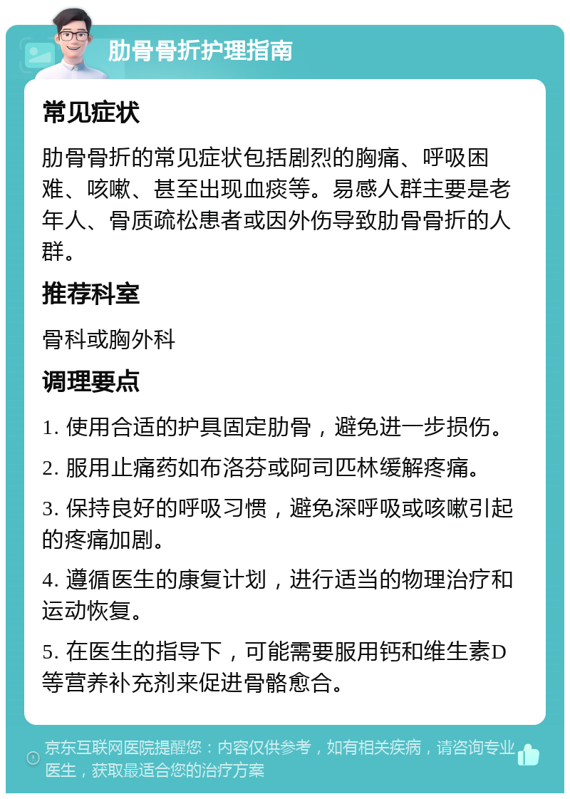 肋骨骨折护理指南 常见症状 肋骨骨折的常见症状包括剧烈的胸痛、呼吸困难、咳嗽、甚至出现血痰等。易感人群主要是老年人、骨质疏松患者或因外伤导致肋骨骨折的人群。 推荐科室 骨科或胸外科 调理要点 1. 使用合适的护具固定肋骨，避免进一步损伤。 2. 服用止痛药如布洛芬或阿司匹林缓解疼痛。 3. 保持良好的呼吸习惯，避免深呼吸或咳嗽引起的疼痛加剧。 4. 遵循医生的康复计划，进行适当的物理治疗和运动恢复。 5. 在医生的指导下，可能需要服用钙和维生素D等营养补充剂来促进骨骼愈合。