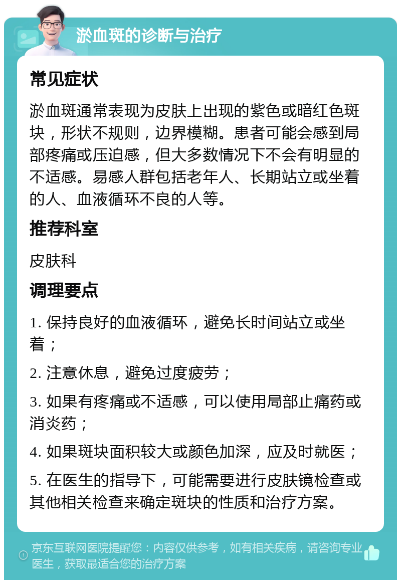 淤血斑的诊断与治疗 常见症状 淤血斑通常表现为皮肤上出现的紫色或暗红色斑块，形状不规则，边界模糊。患者可能会感到局部疼痛或压迫感，但大多数情况下不会有明显的不适感。易感人群包括老年人、长期站立或坐着的人、血液循环不良的人等。 推荐科室 皮肤科 调理要点 1. 保持良好的血液循环，避免长时间站立或坐着； 2. 注意休息，避免过度疲劳； 3. 如果有疼痛或不适感，可以使用局部止痛药或消炎药； 4. 如果斑块面积较大或颜色加深，应及时就医； 5. 在医生的指导下，可能需要进行皮肤镜检查或其他相关检查来确定斑块的性质和治疗方案。