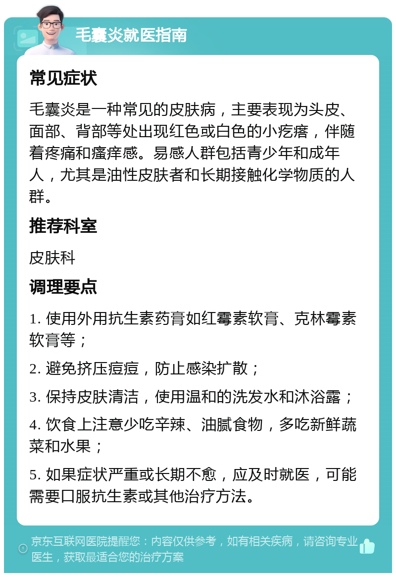 毛囊炎就医指南 常见症状 毛囊炎是一种常见的皮肤病，主要表现为头皮、面部、背部等处出现红色或白色的小疙瘩，伴随着疼痛和瘙痒感。易感人群包括青少年和成年人，尤其是油性皮肤者和长期接触化学物质的人群。 推荐科室 皮肤科 调理要点 1. 使用外用抗生素药膏如红霉素软膏、克林霉素软膏等； 2. 避免挤压痘痘，防止感染扩散； 3. 保持皮肤清洁，使用温和的洗发水和沐浴露； 4. 饮食上注意少吃辛辣、油腻食物，多吃新鲜蔬菜和水果； 5. 如果症状严重或长期不愈，应及时就医，可能需要口服抗生素或其他治疗方法。