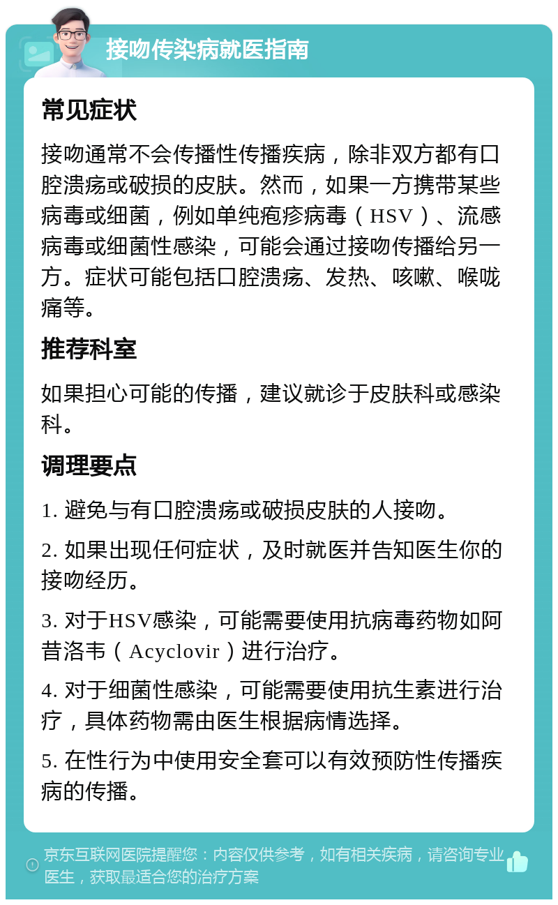 接吻传染病就医指南 常见症状 接吻通常不会传播性传播疾病，除非双方都有口腔溃疡或破损的皮肤。然而，如果一方携带某些病毒或细菌，例如单纯疱疹病毒（HSV）、流感病毒或细菌性感染，可能会通过接吻传播给另一方。症状可能包括口腔溃疡、发热、咳嗽、喉咙痛等。 推荐科室 如果担心可能的传播，建议就诊于皮肤科或感染科。 调理要点 1. 避免与有口腔溃疡或破损皮肤的人接吻。 2. 如果出现任何症状，及时就医并告知医生你的接吻经历。 3. 对于HSV感染，可能需要使用抗病毒药物如阿昔洛韦（Acyclovir）进行治疗。 4. 对于细菌性感染，可能需要使用抗生素进行治疗，具体药物需由医生根据病情选择。 5. 在性行为中使用安全套可以有效预防性传播疾病的传播。