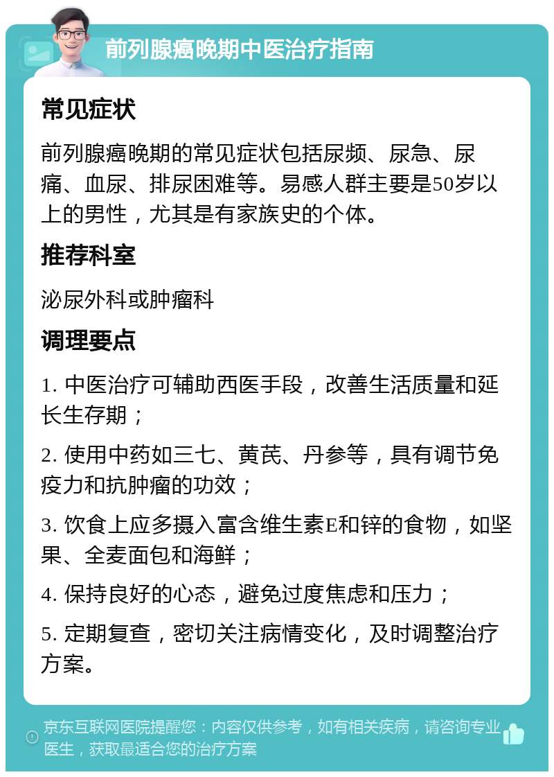 前列腺癌晚期中医治疗指南 常见症状 前列腺癌晚期的常见症状包括尿频、尿急、尿痛、血尿、排尿困难等。易感人群主要是50岁以上的男性，尤其是有家族史的个体。 推荐科室 泌尿外科或肿瘤科 调理要点 1. 中医治疗可辅助西医手段，改善生活质量和延长生存期； 2. 使用中药如三七、黄芪、丹参等，具有调节免疫力和抗肿瘤的功效； 3. 饮食上应多摄入富含维生素E和锌的食物，如坚果、全麦面包和海鲜； 4. 保持良好的心态，避免过度焦虑和压力； 5. 定期复查，密切关注病情变化，及时调整治疗方案。