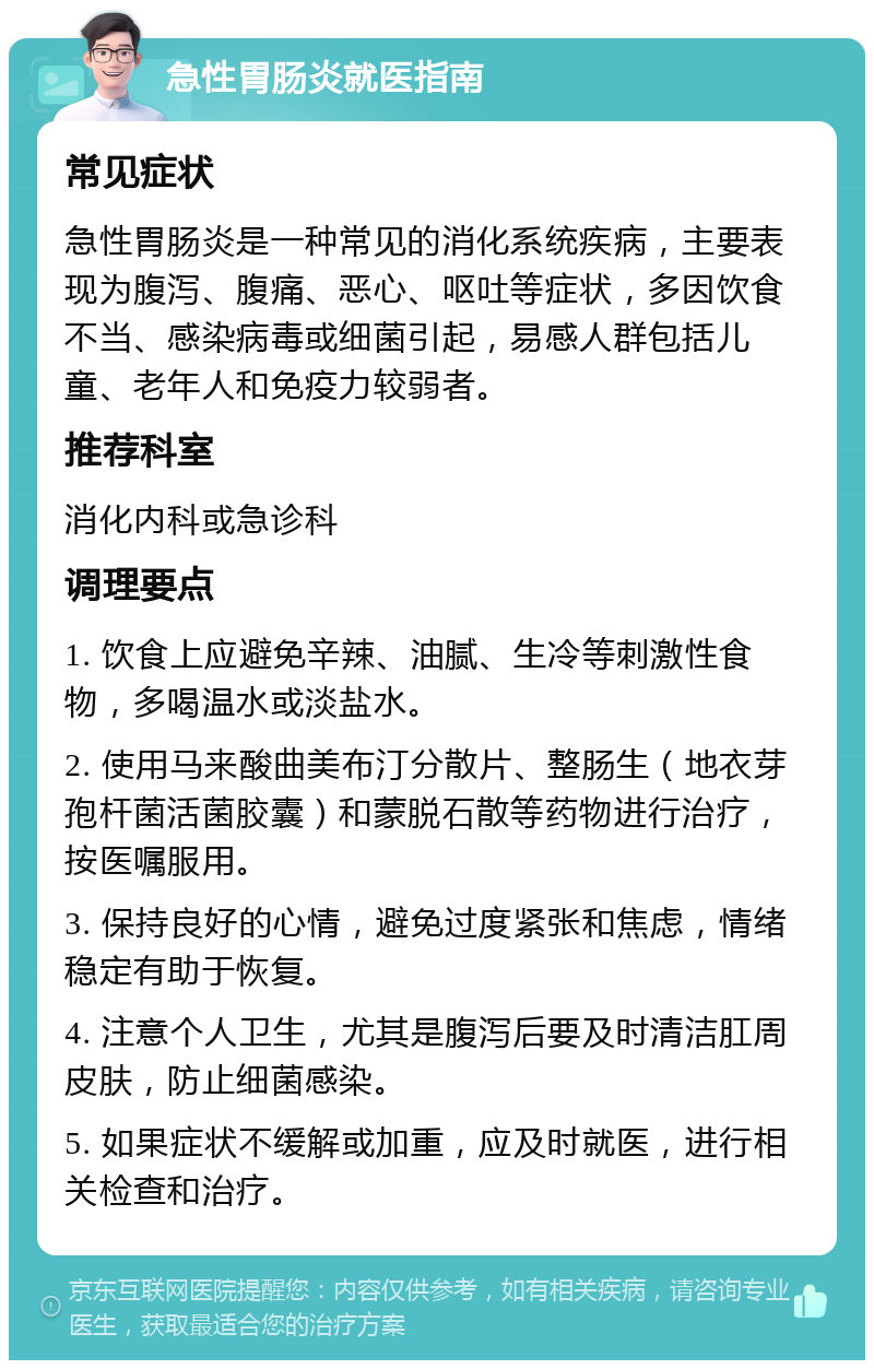 急性胃肠炎就医指南 常见症状 急性胃肠炎是一种常见的消化系统疾病，主要表现为腹泻、腹痛、恶心、呕吐等症状，多因饮食不当、感染病毒或细菌引起，易感人群包括儿童、老年人和免疫力较弱者。 推荐科室 消化内科或急诊科 调理要点 1. 饮食上应避免辛辣、油腻、生冷等刺激性食物，多喝温水或淡盐水。 2. 使用马来酸曲美布汀分散片、整肠生（地衣芽孢杆菌活菌胶囊）和蒙脱石散等药物进行治疗，按医嘱服用。 3. 保持良好的心情，避免过度紧张和焦虑，情绪稳定有助于恢复。 4. 注意个人卫生，尤其是腹泻后要及时清洁肛周皮肤，防止细菌感染。 5. 如果症状不缓解或加重，应及时就医，进行相关检查和治疗。