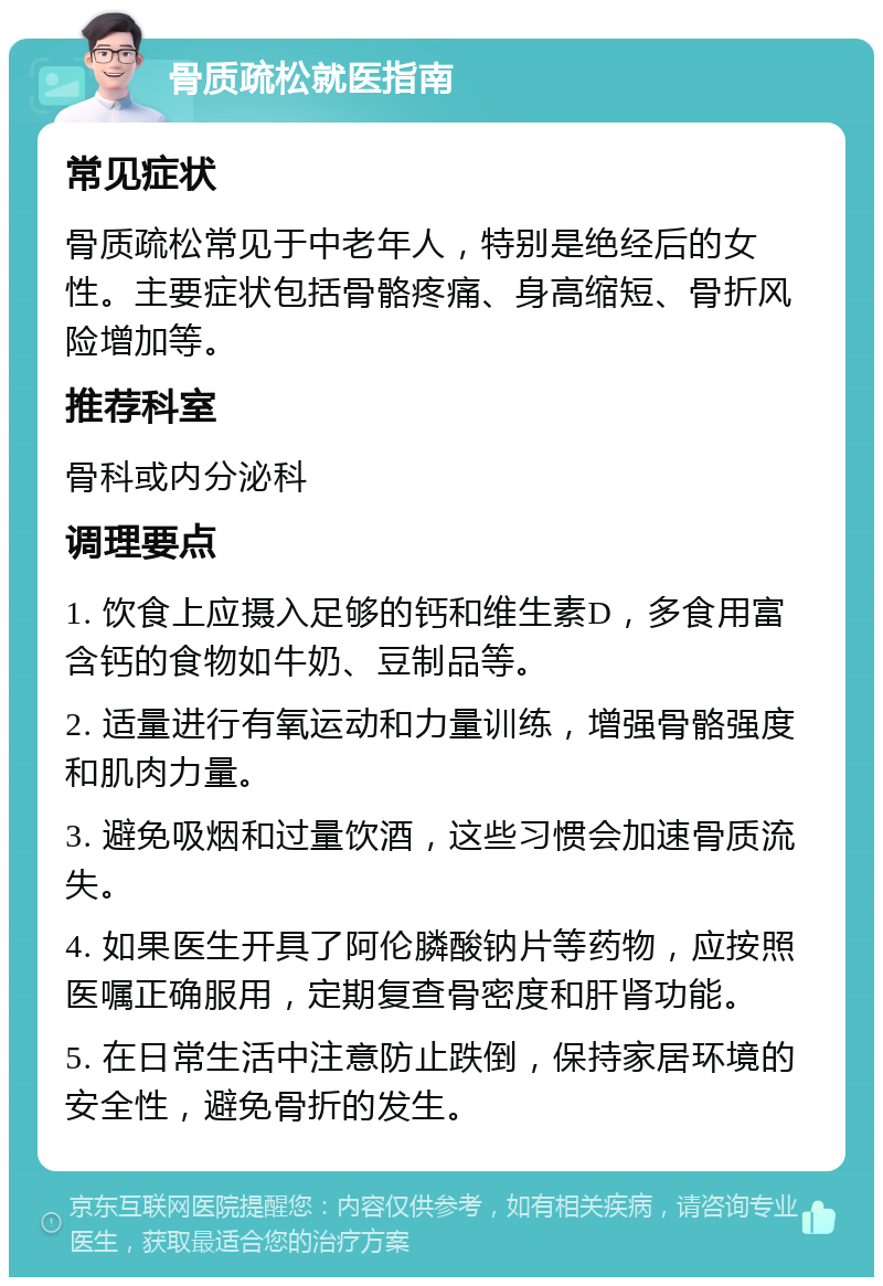 骨质疏松就医指南 常见症状 骨质疏松常见于中老年人，特别是绝经后的女性。主要症状包括骨骼疼痛、身高缩短、骨折风险增加等。 推荐科室 骨科或内分泌科 调理要点 1. 饮食上应摄入足够的钙和维生素D，多食用富含钙的食物如牛奶、豆制品等。 2. 适量进行有氧运动和力量训练，增强骨骼强度和肌肉力量。 3. 避免吸烟和过量饮酒，这些习惯会加速骨质流失。 4. 如果医生开具了阿伦膦酸钠片等药物，应按照医嘱正确服用，定期复查骨密度和肝肾功能。 5. 在日常生活中注意防止跌倒，保持家居环境的安全性，避免骨折的发生。