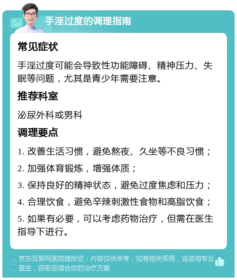 手淫过度的调理指南 常见症状 手淫过度可能会导致性功能障碍、精神压力、失眠等问题，尤其是青少年需要注意。 推荐科室 泌尿外科或男科 调理要点 1. 改善生活习惯，避免熬夜、久坐等不良习惯； 2. 加强体育锻炼，增强体质； 3. 保持良好的精神状态，避免过度焦虑和压力； 4. 合理饮食，避免辛辣刺激性食物和高脂饮食； 5. 如果有必要，可以考虑药物治疗，但需在医生指导下进行。