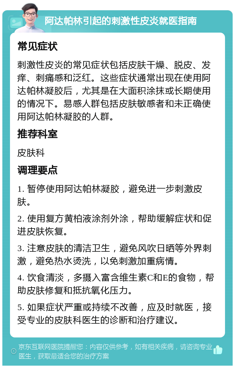 阿达帕林引起的刺激性皮炎就医指南 常见症状 刺激性皮炎的常见症状包括皮肤干燥、脱皮、发痒、刺痛感和泛红。这些症状通常出现在使用阿达帕林凝胶后，尤其是在大面积涂抹或长期使用的情况下。易感人群包括皮肤敏感者和未正确使用阿达帕林凝胶的人群。 推荐科室 皮肤科 调理要点 1. 暂停使用阿达帕林凝胶，避免进一步刺激皮肤。 2. 使用复方黄柏液涂剂外涂，帮助缓解症状和促进皮肤恢复。 3. 注意皮肤的清洁卫生，避免风吹日晒等外界刺激，避免热水烫洗，以免刺激加重病情。 4. 饮食清淡，多摄入富含维生素C和E的食物，帮助皮肤修复和抵抗氧化压力。 5. 如果症状严重或持续不改善，应及时就医，接受专业的皮肤科医生的诊断和治疗建议。