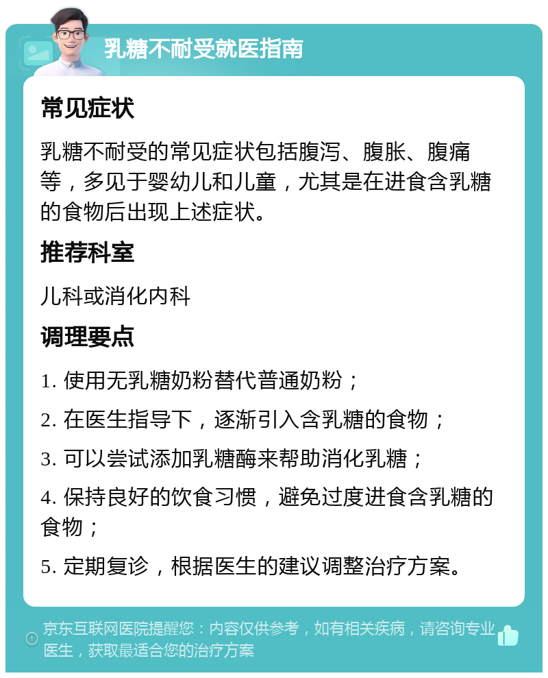 乳糖不耐受就医指南 常见症状 乳糖不耐受的常见症状包括腹泻、腹胀、腹痛等，多见于婴幼儿和儿童，尤其是在进食含乳糖的食物后出现上述症状。 推荐科室 儿科或消化内科 调理要点 1. 使用无乳糖奶粉替代普通奶粉； 2. 在医生指导下，逐渐引入含乳糖的食物； 3. 可以尝试添加乳糖酶来帮助消化乳糖； 4. 保持良好的饮食习惯，避免过度进食含乳糖的食物； 5. 定期复诊，根据医生的建议调整治疗方案。