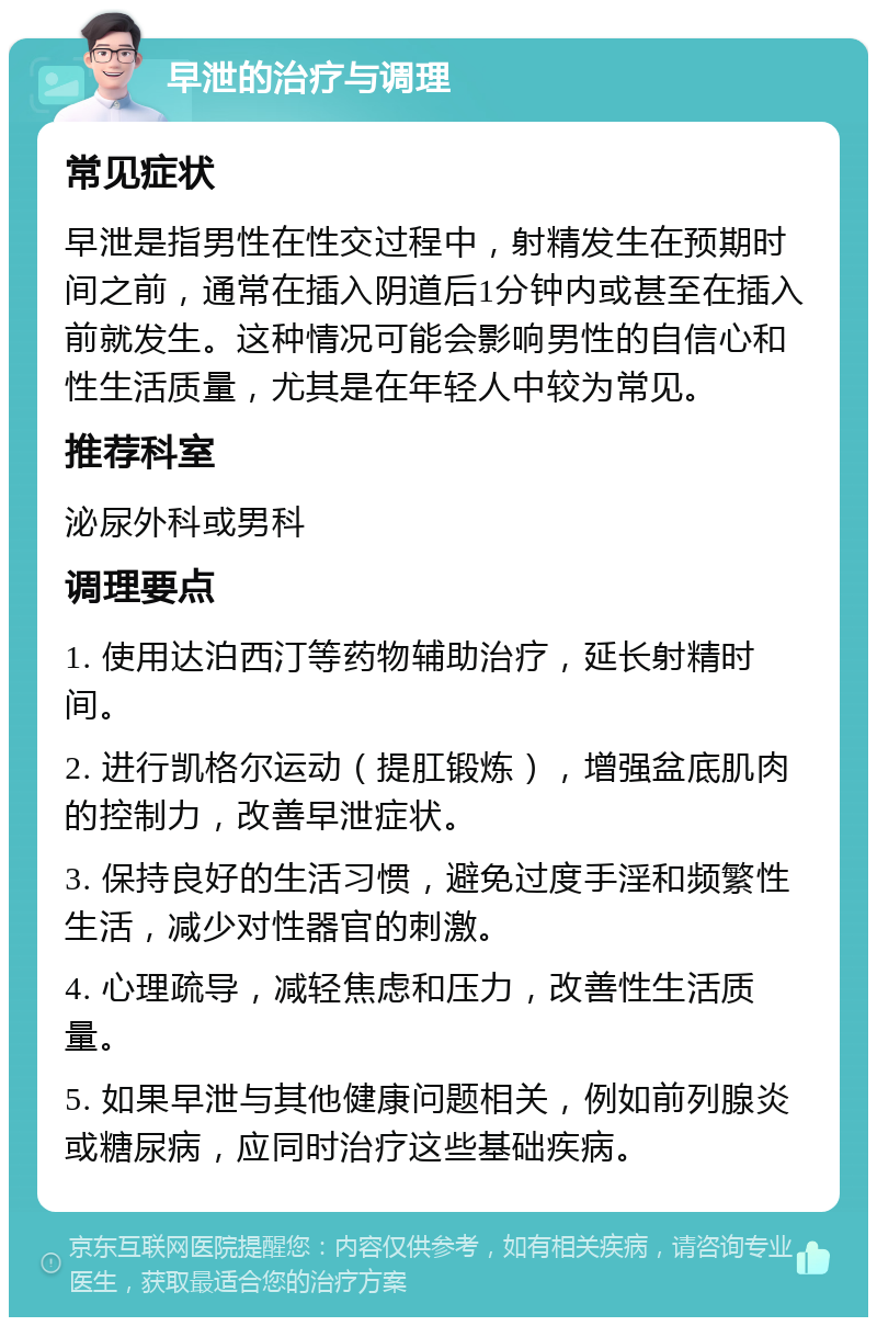 早泄的治疗与调理 常见症状 早泄是指男性在性交过程中，射精发生在预期时间之前，通常在插入阴道后1分钟内或甚至在插入前就发生。这种情况可能会影响男性的自信心和性生活质量，尤其是在年轻人中较为常见。 推荐科室 泌尿外科或男科 调理要点 1. 使用达泊西汀等药物辅助治疗，延长射精时间。 2. 进行凯格尔运动（提肛锻炼），增强盆底肌肉的控制力，改善早泄症状。 3. 保持良好的生活习惯，避免过度手淫和频繁性生活，减少对性器官的刺激。 4. 心理疏导，减轻焦虑和压力，改善性生活质量。 5. 如果早泄与其他健康问题相关，例如前列腺炎或糖尿病，应同时治疗这些基础疾病。