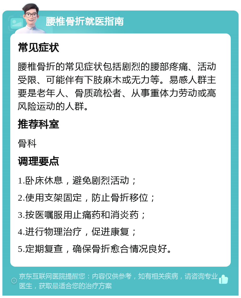 腰椎骨折就医指南 常见症状 腰椎骨折的常见症状包括剧烈的腰部疼痛、活动受限、可能伴有下肢麻木或无力等。易感人群主要是老年人、骨质疏松者、从事重体力劳动或高风险运动的人群。 推荐科室 骨科 调理要点 1.卧床休息，避免剧烈活动； 2.使用支架固定，防止骨折移位； 3.按医嘱服用止痛药和消炎药； 4.进行物理治疗，促进康复； 5.定期复查，确保骨折愈合情况良好。