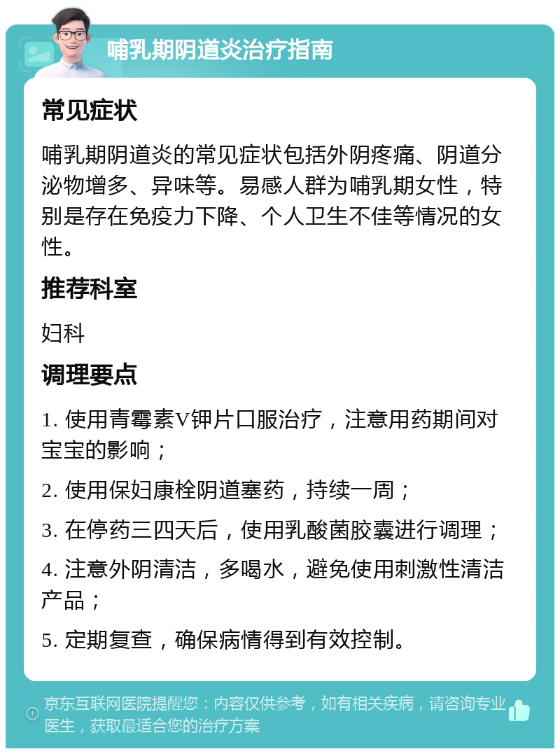 哺乳期阴道炎治疗指南 常见症状 哺乳期阴道炎的常见症状包括外阴疼痛、阴道分泌物增多、异味等。易感人群为哺乳期女性，特别是存在免疫力下降、个人卫生不佳等情况的女性。 推荐科室 妇科 调理要点 1. 使用青霉素V钾片口服治疗，注意用药期间对宝宝的影响； 2. 使用保妇康栓阴道塞药，持续一周； 3. 在停药三四天后，使用乳酸菌胶囊进行调理； 4. 注意外阴清洁，多喝水，避免使用刺激性清洁产品； 5. 定期复查，确保病情得到有效控制。