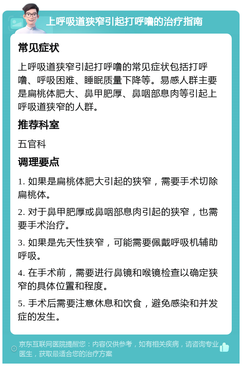 上呼吸道狭窄引起打呼噜的治疗指南 常见症状 上呼吸道狭窄引起打呼噜的常见症状包括打呼噜、呼吸困难、睡眠质量下降等。易感人群主要是扁桃体肥大、鼻甲肥厚、鼻咽部息肉等引起上呼吸道狭窄的人群。 推荐科室 五官科 调理要点 1. 如果是扁桃体肥大引起的狭窄，需要手术切除扁桃体。 2. 对于鼻甲肥厚或鼻咽部息肉引起的狭窄，也需要手术治疗。 3. 如果是先天性狭窄，可能需要佩戴呼吸机辅助呼吸。 4. 在手术前，需要进行鼻镜和喉镜检查以确定狭窄的具体位置和程度。 5. 手术后需要注意休息和饮食，避免感染和并发症的发生。