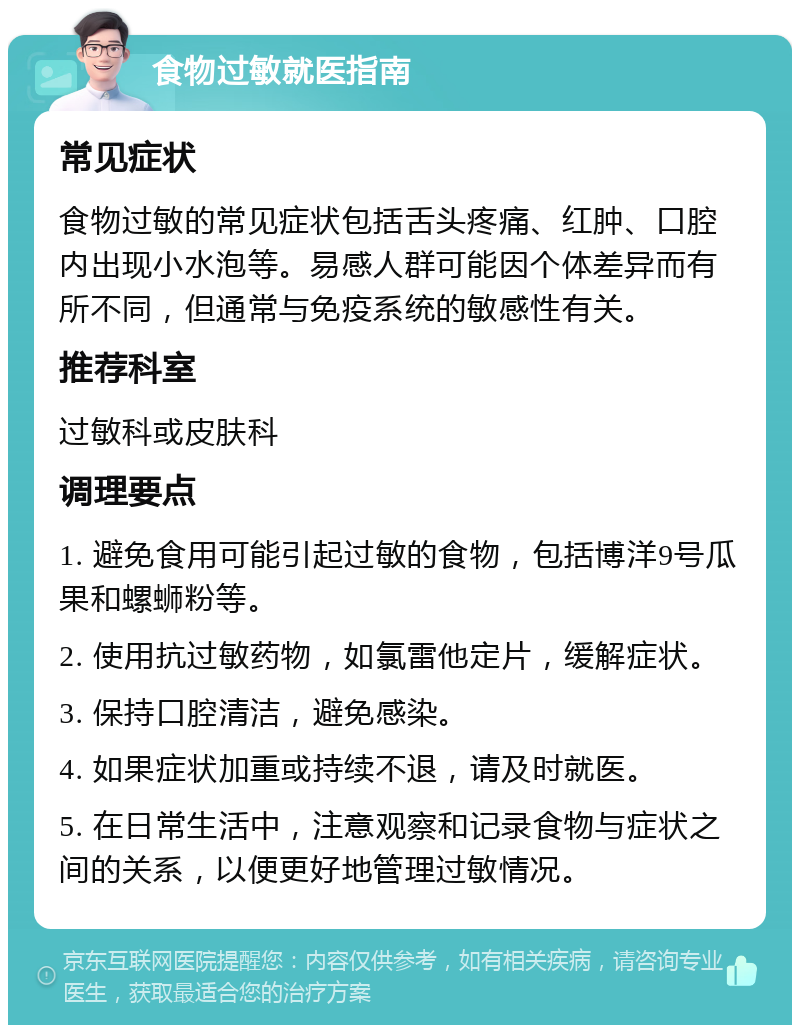 食物过敏就医指南 常见症状 食物过敏的常见症状包括舌头疼痛、红肿、口腔内出现小水泡等。易感人群可能因个体差异而有所不同，但通常与免疫系统的敏感性有关。 推荐科室 过敏科或皮肤科 调理要点 1. 避免食用可能引起过敏的食物，包括博洋9号瓜果和螺蛳粉等。 2. 使用抗过敏药物，如氯雷他定片，缓解症状。 3. 保持口腔清洁，避免感染。 4. 如果症状加重或持续不退，请及时就医。 5. 在日常生活中，注意观察和记录食物与症状之间的关系，以便更好地管理过敏情况。