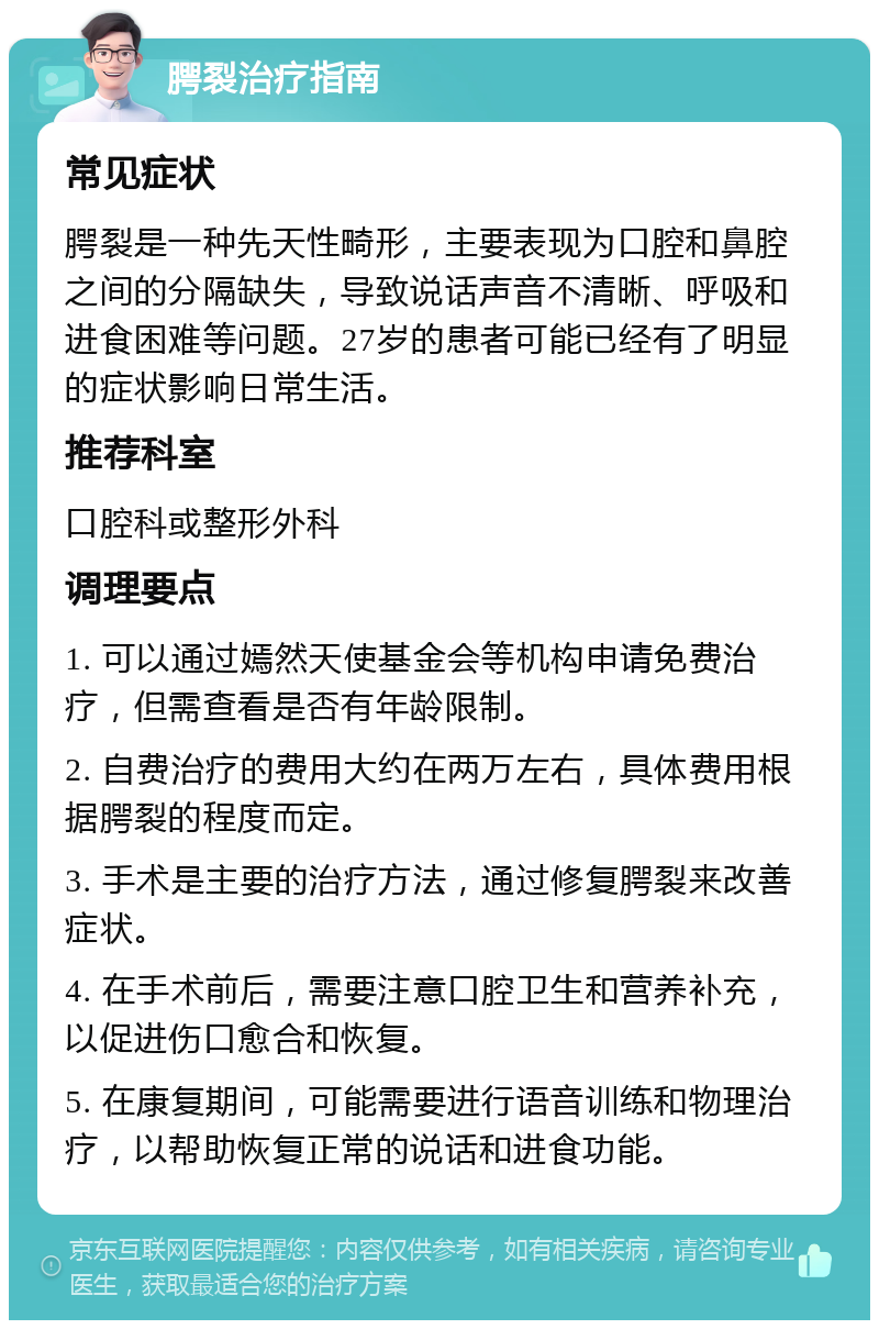 腭裂治疗指南 常见症状 腭裂是一种先天性畸形，主要表现为口腔和鼻腔之间的分隔缺失，导致说话声音不清晰、呼吸和进食困难等问题。27岁的患者可能已经有了明显的症状影响日常生活。 推荐科室 口腔科或整形外科 调理要点 1. 可以通过嫣然天使基金会等机构申请免费治疗，但需查看是否有年龄限制。 2. 自费治疗的费用大约在两万左右，具体费用根据腭裂的程度而定。 3. 手术是主要的治疗方法，通过修复腭裂来改善症状。 4. 在手术前后，需要注意口腔卫生和营养补充，以促进伤口愈合和恢复。 5. 在康复期间，可能需要进行语音训练和物理治疗，以帮助恢复正常的说话和进食功能。