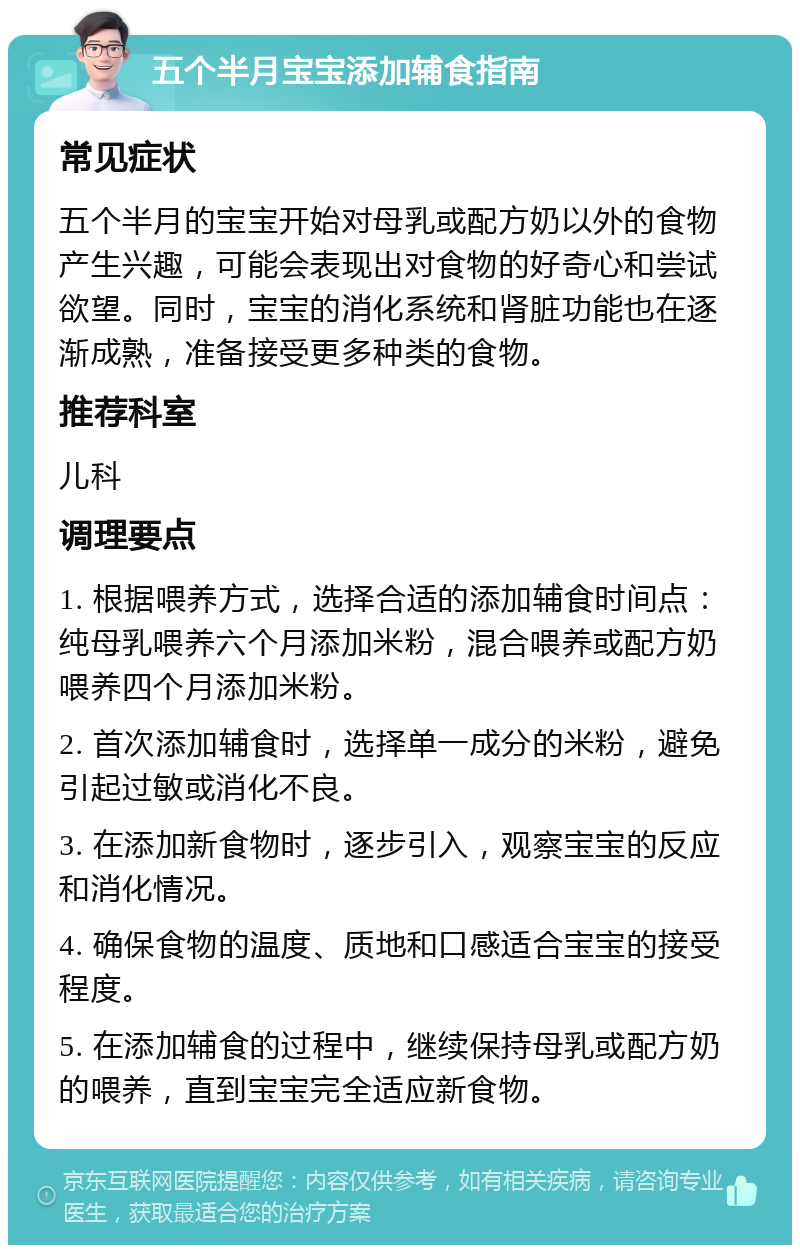 五个半月宝宝添加辅食指南 常见症状 五个半月的宝宝开始对母乳或配方奶以外的食物产生兴趣，可能会表现出对食物的好奇心和尝试欲望。同时，宝宝的消化系统和肾脏功能也在逐渐成熟，准备接受更多种类的食物。 推荐科室 儿科 调理要点 1. 根据喂养方式，选择合适的添加辅食时间点：纯母乳喂养六个月添加米粉，混合喂养或配方奶喂养四个月添加米粉。 2. 首次添加辅食时，选择单一成分的米粉，避免引起过敏或消化不良。 3. 在添加新食物时，逐步引入，观察宝宝的反应和消化情况。 4. 确保食物的温度、质地和口感适合宝宝的接受程度。 5. 在添加辅食的过程中，继续保持母乳或配方奶的喂养，直到宝宝完全适应新食物。