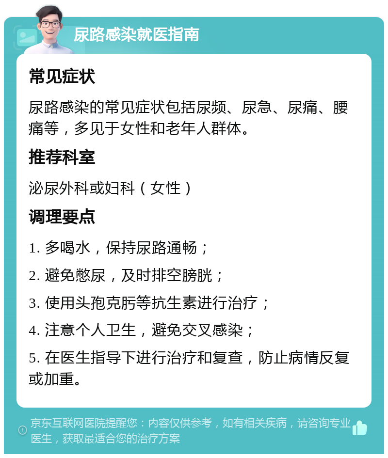 尿路感染就医指南 常见症状 尿路感染的常见症状包括尿频、尿急、尿痛、腰痛等，多见于女性和老年人群体。 推荐科室 泌尿外科或妇科（女性） 调理要点 1. 多喝水，保持尿路通畅； 2. 避免憋尿，及时排空膀胱； 3. 使用头孢克肟等抗生素进行治疗； 4. 注意个人卫生，避免交叉感染； 5. 在医生指导下进行治疗和复查，防止病情反复或加重。