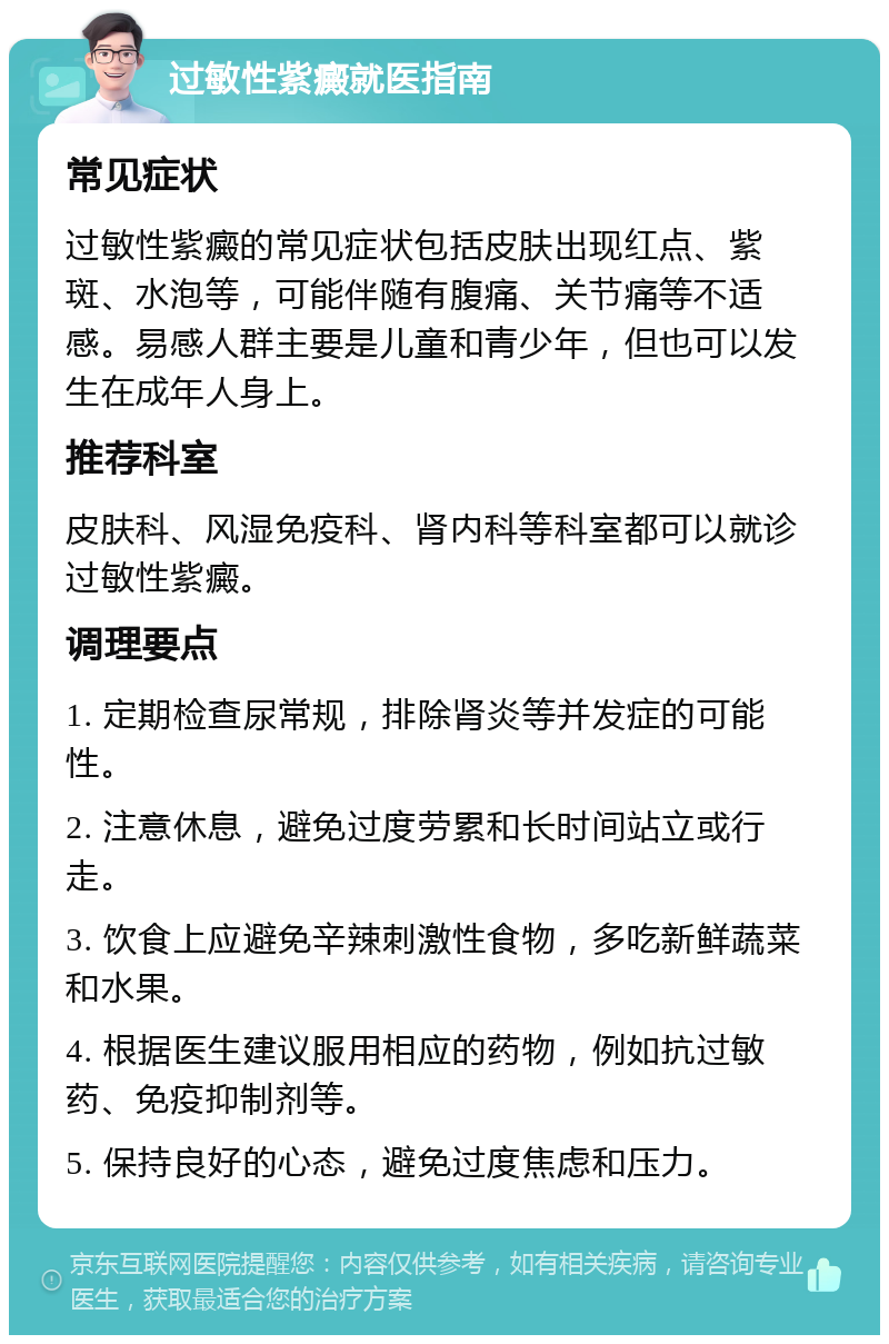 过敏性紫癜就医指南 常见症状 过敏性紫癜的常见症状包括皮肤出现红点、紫斑、水泡等，可能伴随有腹痛、关节痛等不适感。易感人群主要是儿童和青少年，但也可以发生在成年人身上。 推荐科室 皮肤科、风湿免疫科、肾内科等科室都可以就诊过敏性紫癜。 调理要点 1. 定期检查尿常规，排除肾炎等并发症的可能性。 2. 注意休息，避免过度劳累和长时间站立或行走。 3. 饮食上应避免辛辣刺激性食物，多吃新鲜蔬菜和水果。 4. 根据医生建议服用相应的药物，例如抗过敏药、免疫抑制剂等。 5. 保持良好的心态，避免过度焦虑和压力。