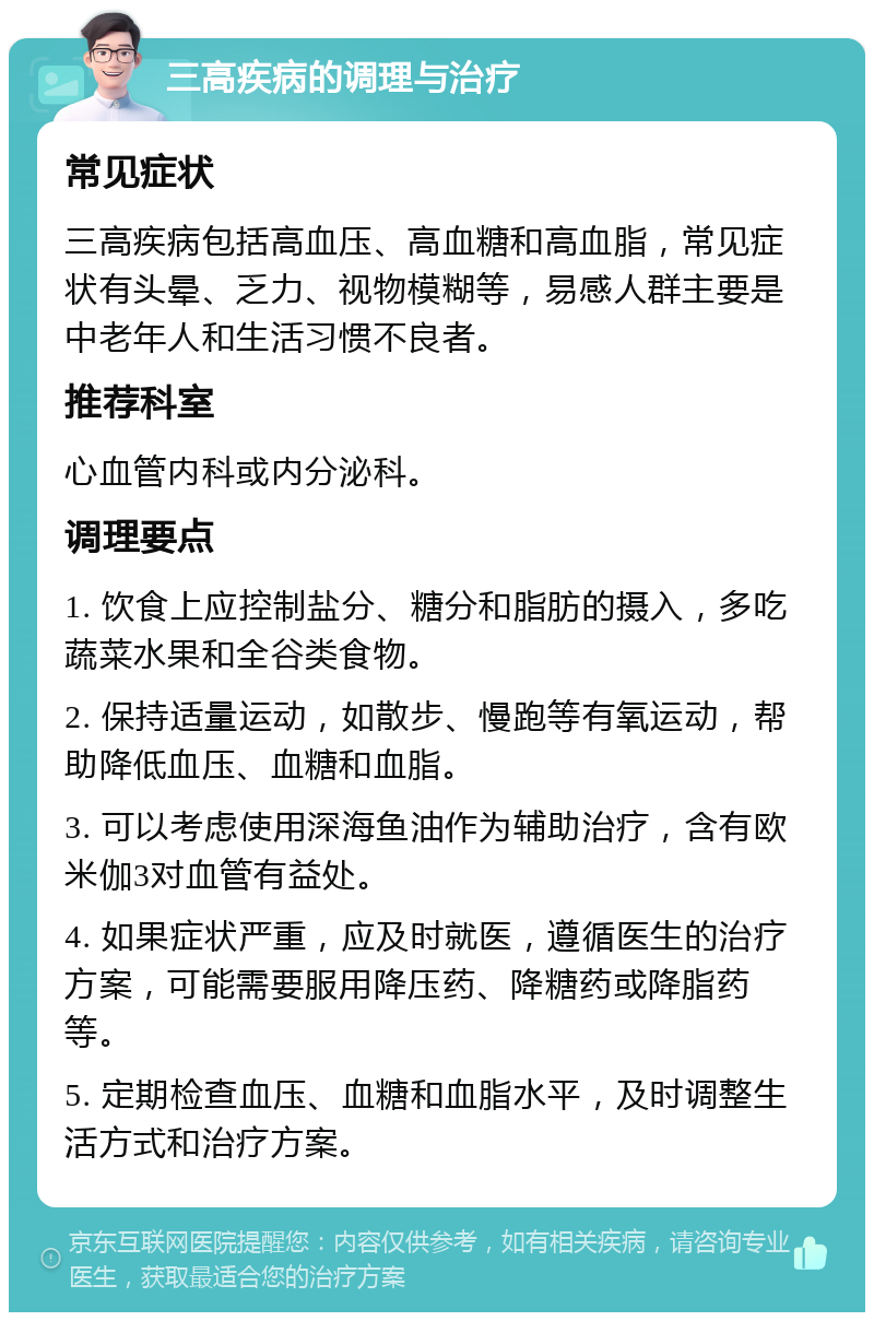 三高疾病的调理与治疗 常见症状 三高疾病包括高血压、高血糖和高血脂，常见症状有头晕、乏力、视物模糊等，易感人群主要是中老年人和生活习惯不良者。 推荐科室 心血管内科或内分泌科。 调理要点 1. 饮食上应控制盐分、糖分和脂肪的摄入，多吃蔬菜水果和全谷类食物。 2. 保持适量运动，如散步、慢跑等有氧运动，帮助降低血压、血糖和血脂。 3. 可以考虑使用深海鱼油作为辅助治疗，含有欧米伽3对血管有益处。 4. 如果症状严重，应及时就医，遵循医生的治疗方案，可能需要服用降压药、降糖药或降脂药等。 5. 定期检查血压、血糖和血脂水平，及时调整生活方式和治疗方案。