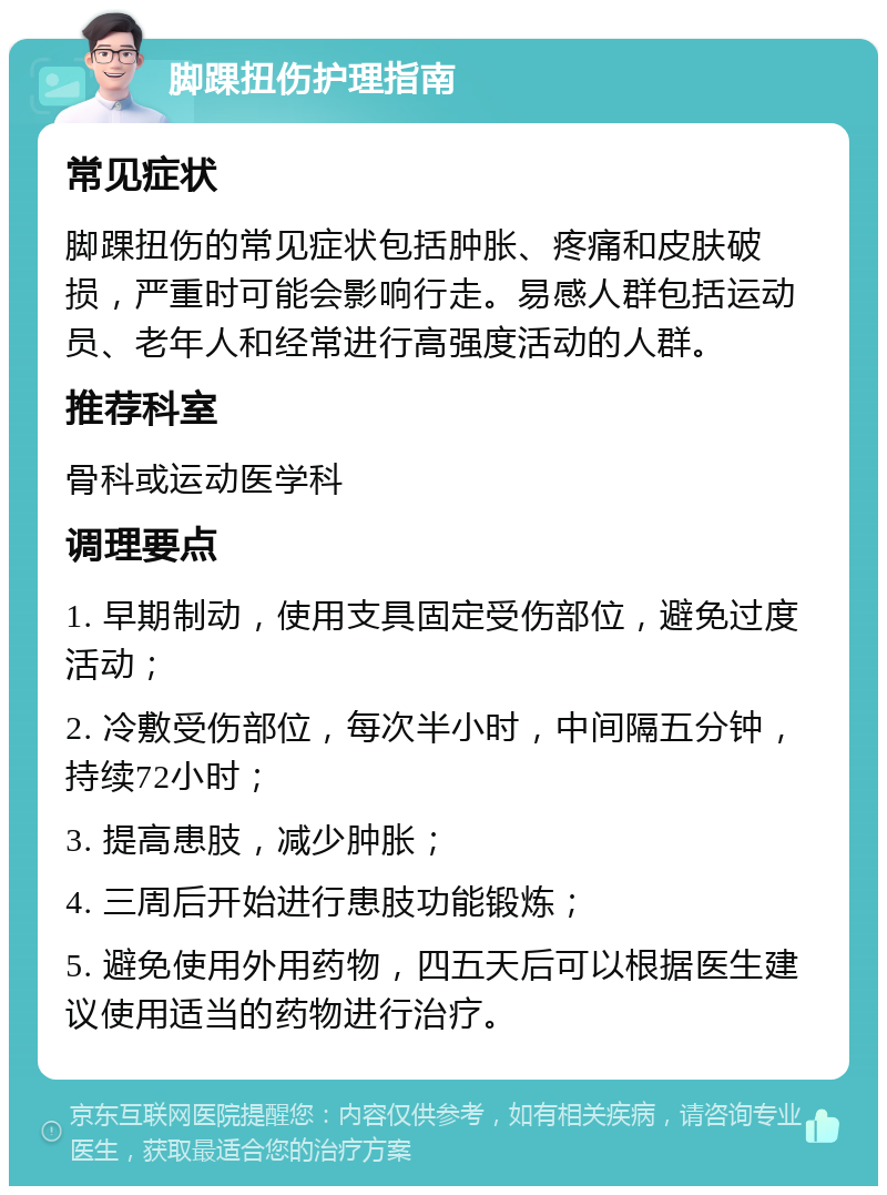 脚踝扭伤护理指南 常见症状 脚踝扭伤的常见症状包括肿胀、疼痛和皮肤破损，严重时可能会影响行走。易感人群包括运动员、老年人和经常进行高强度活动的人群。 推荐科室 骨科或运动医学科 调理要点 1. 早期制动，使用支具固定受伤部位，避免过度活动； 2. 冷敷受伤部位，每次半小时，中间隔五分钟，持续72小时； 3. 提高患肢，减少肿胀； 4. 三周后开始进行患肢功能锻炼； 5. 避免使用外用药物，四五天后可以根据医生建议使用适当的药物进行治疗。